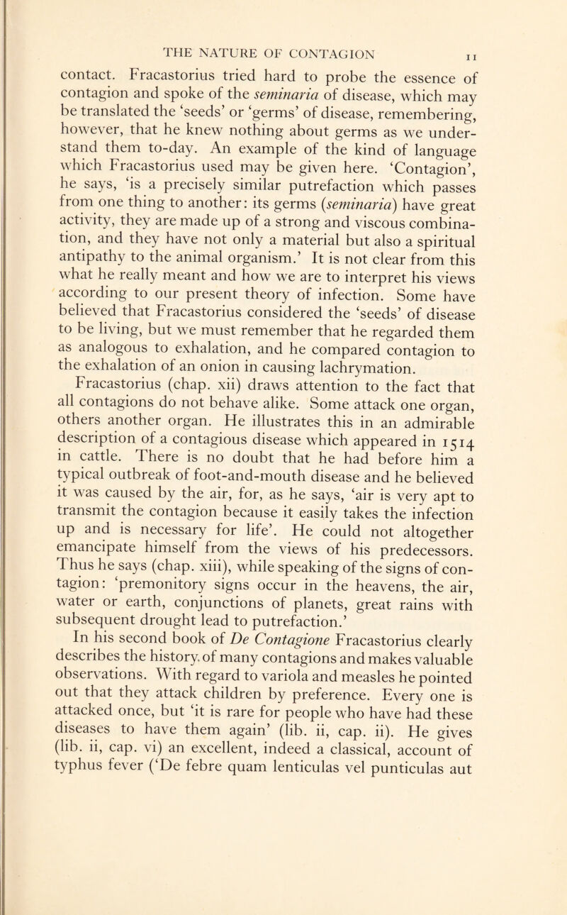 contact. Fracastorius tried hard to probe the essence of contagion and spoke of the seminaria of disease, which may be translated the ‘seeds’ or ‘germs’ of disease, remembering, however, that he knew nothing about germs as we under¬ stand them to-day. An example of the kind of language which Fracastorius used may be given here. ‘Contagion’, he says, ‘is a precisely similar putrefaction which passes from one thing to another: its germs (.seminaria) have great activity, they are made up of a strong and viscous combina¬ tion, and they have not only a material but also a spiritual antipathy to the animal organism.’ It is not clear from this what he really meant and how we are to interpret his views according to our present theory of infection. Some have believed that Fracastorius considered the ‘seeds’ of disease to be living, but we must remember that he regarded them as analogous to exhalation, and he compared contagion to the exhalation of an onion in causing lachrymation. Fracastorius (chap, xii) draws attention to the fact that all contagions do not behave alike. Some attack one organ, others another organ. He illustrates this in an admirable description of a contagious disease which appeared in 1514 in cattle. There is no doubt that he had before him a typical outbreak of foot-and-mouth disease and he believed it was caused by the air, for, as he says, ‘air is very apt to transmit the contagion because it easily takes the infection up and is necessary for life’. He could not altogether emancipate himself from the views of his predecessors. Thus he says (chap, xiii), while speaking of the signs of con¬ tagion: ‘premonitory signs occur in the heavens, the air, water or earth, conjunctions of planets, great rains with subsequent drought lead to putrefaction.’ In his second book of De Contagione Fracastorius clearly describes the history of many contagions and makes valuable observations. With regard to variola and measles he pointed out that they attack children by preference. Every one is attacked once, but ‘it is rare for people who have had these diseases to have them again’ (lib. ii, cap. 11). He gives (lib. ii, cap. vi) an excellent, indeed a classical, account of typhus fever (‘De febre quam lenticulas vel punticulas aut