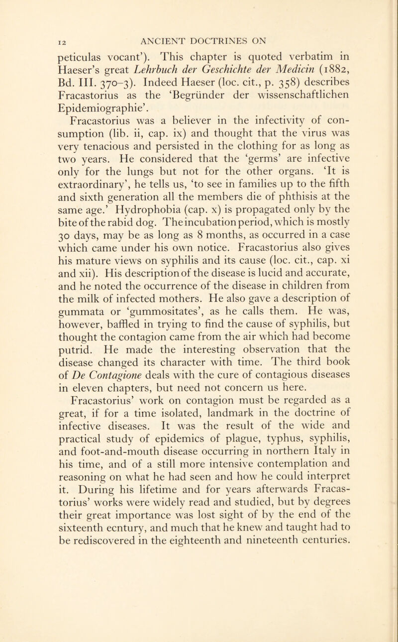 peticulas vocant’). This chapter is quoted verbatim in Haeser’s great Lehrbuch der Geschichte der Medicin (1882, Bd. III. 370-3). Indeed Haeser (loc. cit., p. 358) describes Fracastorius as the ‘Begriinder der wissenschaftlichen Epidemiographie’. Fracastorius was a believer in the infectivity of con¬ sumption (lib. ii, cap. ix) and thought that the virus was very tenacious and persisted in the clothing for as long as two years. He considered that the ‘germs’ are infective only for the lungs but not for the other organs. ‘It is extraordinary’, he tells us, ‘to see in families up to the fifth and sixth generation all the members die of phthisis at the same age.’ Hydrophobia (cap. x) is propagated only by the bite of the rabid dog. The incubation period, which is mostly 30 days, may be as long as 8 months, as occurred in a case which came under his own notice. Fracastorius also gives his mature views on syphilis and its cause (loc. cit., cap. xi and xii). His description of the disease is lucid and accurate, and he noted the occurrence of the disease in children from the milk of infected mothers. He also gave a description of gummata or ‘gummositates’, as he calls them. He was, however, baffled in trying to find the cause of syphilis, but thought the contagion came from the air which had become putrid. He made the interesting observation that the disease changed its character with time. The third book of De Contagione deals with the cure of contagious diseases in eleven chapters, but need not concern us here. Fracastorius’ work on contagion must be regarded as a great, if for a time isolated, landmark in the doctrine of infective diseases. It was the result of the wide and practical study of epidemics of plague, typhus, syphilis, and foot-and-mouth disease occurring in northern Italy in his time, and of a still more intensive contemplation and reasoning on what he had seen and how he could interpret it. During his lifetime and for years afterwards Fracas¬ torius’ works were widely read and studied, but by degrees their great importance was lost sight of by the end of the sixteenth ecntury, and much that he knew and taught had to be rediscovered in the eighteenth and nineteenth centuries.