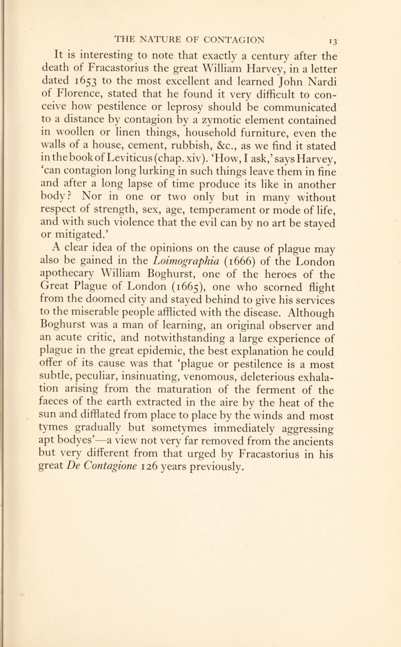 It is interesting to note that exactly a century after the death of Fracastorius the great William Harvey, in a letter dated 1653 to the most excellent and learned John Nardi of Florence, stated that he found it very difficult to con¬ ceive how pestilence or leprosy should be communicated to a distance by contagion by a zymotic element contained in woollen or linen things, household furniture, even the walls of a house, cement, rubbish, &c., as we find it stated in the book of Leviticus (chap. xiv). ‘How, I ask,’says Harvey, ‘can contagion long lurking in such things leave them in fine and after a long lapse of time produce its like in another body? Nor in one or two only but in many without respect of strength, sex, age, temperament or mode of life, and with such violence that the evil can by no art be stayed or mitigated.’ A clear idea of the opinions on the cause of plague may also be gained in the Loimographia (1666) of the London apothecary William Boghurst, one of the heroes of the Great Plague of London (1665), one who scorned flight from the doomed city and stayed behind to give his services to the miserable people afflicted with the disease. Although Boghurst was a man of learning, an original observer and an acute critic, and notwithstanding a large experience of plague in the great epidemic, the best explanation he could offer of its cause was that ‘plague or pestilence is a most subtle, peculiar, insinuating, venomous, deleterious exhala¬ tion arising from the maturation of the ferment of the faeces of the earth extracted in the aire by the heat of the sun and difflated from place to place by the winds and most tymes gradually but sometymes immediately aggressing apt bodyes’—a view not very far removed from the ancients but very different from that urged by Fracastorius in his great De Contagione 126 years previously.