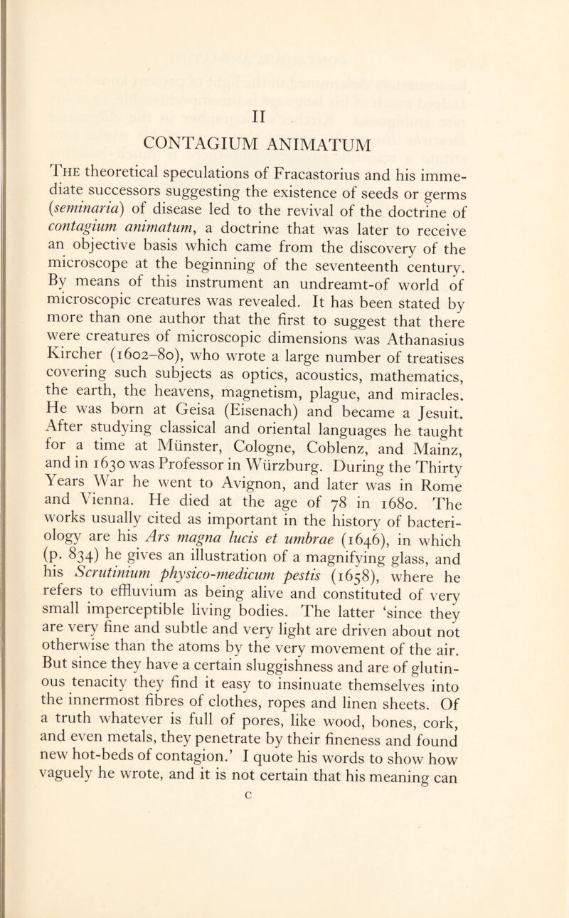 CONTAGIUM ANIMATUM The theoretical speculations of Fracastorius and his imme¬ diate successors suggesting the existence of seeds or germs (seminaria) of disease led to the revival of the doctrine of contagium animatum, a doctrine that was later to receive an objective basis which came from the discovery of the microscope at the beginning of the seventeenth century. By means of this instrument an undreamt-of world of microscopic creatures was revealed. It has been stated by more than one author that the first to suggest that there were creatures of microscopic dimensions was Athanasius Kircher (1602-80), who wrote a large number of treatises covering such subjects as optics, acoustics, mathematics, the earth, the heavens, magnetism, plague, and miracles. He was born at Geisa (Eisenach) and became a Jesuit. After studying classical and oriental languages he taught for a time at Munster, Cologne, Coblenz, and Mainz, and in 1630 was Professor in Wurzburg. During the Thirty Years War he went to Avignon, and later was in Rome and Vienna. He died at the age of 78 in 1680. The works usually cited as important in the history of bacteri¬ ology are his Ars magna lucis et umbrae (1646), in which (p. 834) he gives an illustration of a magnifying glass, and his Scrutinium physico-medicum pestis (1658), where he refers to effluvium as being alive and constituted of very small imperceptible living bodies. The latter ‘since they are very fine and subtle and very light are driven about not otherwise than the atoms by the very movement of the air. But since they have a certain sluggishness and are of glutin¬ ous tenacity they find it easy to insinuate themselves into the innermost fibres of clothes, ropes and linen sheets. Of a truth whatever is full of pores, like wood, bones, cork, and even metals, they penetrate by their fineness and found new hot-beds of contagion.’ I quote his words to show how vaguely he wrote, and it is not certain that his meaning can c