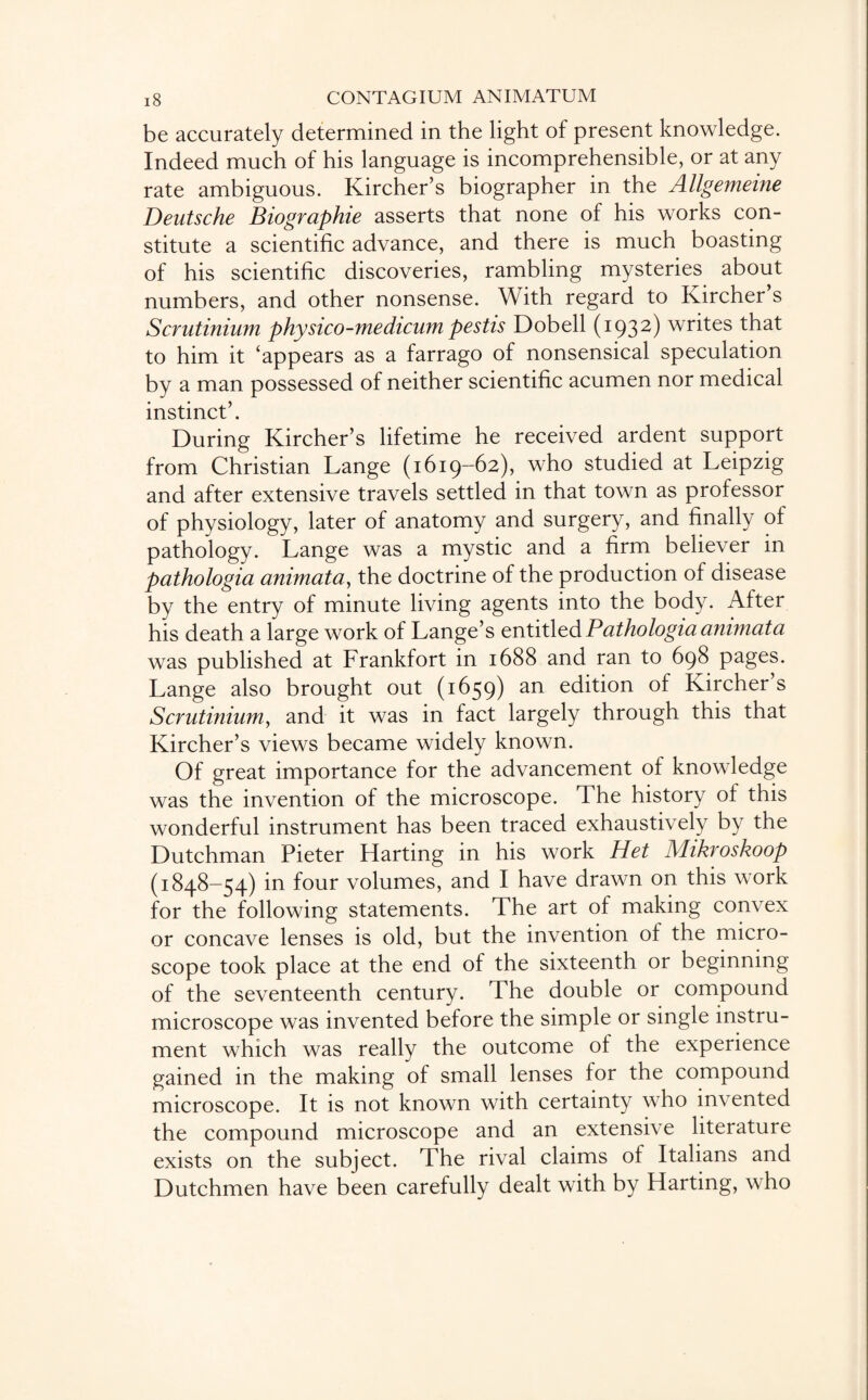 be accurately determined in the light of present knowledge. Indeed much of his language is incomprehensible, or at any rate ambiguous. Kircher’s biographer in the Allgemeine Deutsche Biographie asserts that none of his works con¬ stitute a scientific advance, and there is much boasting of his scientific discoveries, rambling mysteries about numbers, and other nonsense. With regard to Kircher s Scrutinium physico-medicumpestis Dobell (1932) writes that to him it ‘appears as a farrago of nonsensical speculation by a man possessed of neither scientific acumen nor medical instinct’. During Kircher’s lifetime he received ardent support from Christian Lange (1619-62), who studied at Leipzig and after extensive travels settled in that town as professor of physiology, later of anatomy and surgery, and finally of pathology. Lange was a mystic and a firm believer in pathologia animata, the doctrine of the production of disease by the entry of minute living agents into the body. After his death a large work of Lange’s entitled Pathologia animata was published at Frankfort in 1688 and ran to 698 pages. Lange also brought out (1659) an edition of Kircher’s Scrutinium, and it was in fact largely through this that Kircher’s views became widely known. Of great importance for the advancement of knowledge was the invention of the microscope. The history of this wonderful instrument has been traced exhaustively by the Dutchman Pieter Harting in his work Het Mikroskoop (1848-54) in four volumes, and I have drawn on this work for the following statements. The art of making convex or concave lenses is old, but the invention of the micro¬ scope took place at the end of the sixteenth or beginning of the seventeenth century. The double or compound microscope was invented before the simple or single instru¬ ment which was really the outcome of the experience gained in the making of small lenses for the compound microscope. It is not known with certainty who invented the compound microscope and an extensive literature exists on the subject. The rival claims of Italians and Dutchmen have been carefully dealt with by Harting, who