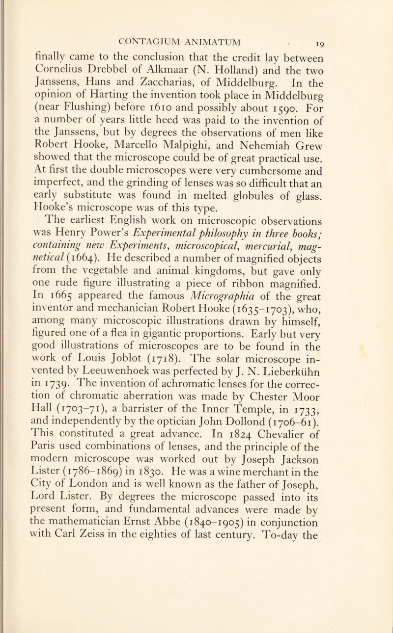 finally came to the conclusion that the credit lay between Cornelius Drebbel of Alkmaar (N. Holland) and the two Janssens, Hans and Zaccharias, of Middelburg. In the opinion of Harting the invention took place in Middelburg (near Flushing) before 1610 and possibly about 1590. For a number of years little heed was paid to the invention of the Janssens, but by degrees the observations of men like Robert Hooke, Marcello Malpighi, and Nehemiah Grew showed that the microscope could be of great practical use. At first the double microscopes were very cumbersome and imperfect, and the grinding of lenses was so difficult that an early substitute was found in melted globules of glass. Hooke’s microscope was of this type. The earliest English work on microscopic observations was Henry Power’s Experimental philosophy in three hooks; containing new Experiments, microscopical, mercurial, mag¬ netic al (1664). He described a number of magnified objects from the vegetable and animal kingdoms, but gave only one rude figure illustrating a piece of ribbon magnified. In 1665 appeared the famous Micrographia of the great inventor and mechanician Robert Hooke (1635-1703), who, among many microscopic illustrations drawn by himself, figured one of a flea in gigantic proportions. Early but very good illustrations of microscopes are to be found in the work of Louis Joblot (1718). The solar microscope in¬ vented by Leeuwenhoek was perfected by J. N. Lieberkiihn in 1739. The invention of achromatic lenses for the correc¬ tion of chromatic aberration was made by Chester Moor Hall (1703-71), a barrister of the Inner Temple, in 1733, and independently by the optician John Dollond (1706-61). This constituted a great advance. In 1824 Chevalier of Paris used combinations of lenses, and the principle of the modern microscope was worked out by Joseph Jackson Lister (1786-1869) in 1830. He was a wine merchant in the City of London and is well known as the father of Joseph, Lord Lister. By degrees the microscope passed into its present form, and fundamental advances were made by the mathematician Ernst Abbe (1840-1905) in conjunction with Carl Zeiss in the eighties of last century. To-day the