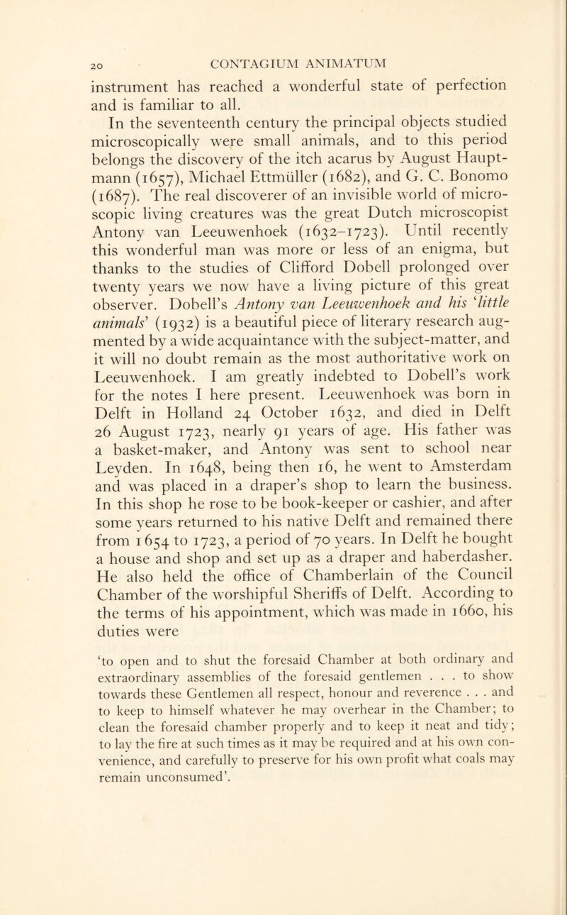instrument has reached a wonderful state of perfection and is familiar to all. In the seventeenth century the principal objects studied microscopically were small animals, and to this period belongs the discovery of the itch acarus by August Haupt¬ mann (1657), Michael Ettmiiller (1682), and G. C. Bonomo (1687). The real discoverer of an invisible world of micro¬ scopic living creatures was the great Dutch microscopist Antony van Leeuwenhoek (1632-1723). Until recently this wonderful man was more or less of an enigma, but thanks to the studies of Clifford Dobell prolonged over twenty years we now have a living picture of this great observer. Dobell’s Antony van Leeuwenhoek and his ‘little animals' (1932) is a beautiful piece of literary research aug¬ mented by a wide acquaintance with the subject-matter, and it will no doubt remain as the most authoritative work on Leeuwenhoek. I am greatly indebted to Dobell’s work for the notes I here present. Leeuwenhoek was born in Delft in Holland 24 October 1632, and died in Delft 26 August 1723, nearly 91 years of age. His father was a basket-maker, and Antony was sent to school near Leyden. In 1648, being then 16, he went to Amsterdam and was placed in a draper’s shop to learn the business. In this shop he rose to be book-keeper or cashier, and after some years returned to his native Delft and remained there from 1 654 to 1723, a period of 70 years. In Delft he bought a house and shop and set up as a draper and haberdasher. He also held the office of Chamberlain of the Council Chamber of the worshipful Sheriffs of Delft. According to the terms of his appointment, which was made in 1660, his duties were ‘to open and to shut the foresaid Chamber at both ordinary and extraordinary assemblies of the foresaid gentlemen ... to show towards these Gentlemen all respect, honour and reverence . . . and to keep to himself whatever he may overhear in the Chamber; to clean the foresaid chamber properly and to keep it neat and tidy; to lay the fire at such times as it may be required and at his own con¬ venience, and carefully to preserve for his own profit what coals may remain unconsumed’.