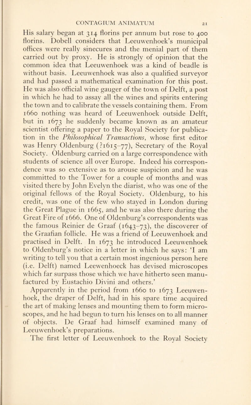 His salary began at 314 florins per annum but rose to 400 florins. Dobell considers that Leeuwenhoek’s municipal offices were really sinecures and the menial part of them carried out by proxy. He is strongly of opinion that the common idea that Leeuwenhoek was a kind of beadle is without basis. Leeuwenhoek was also a qualified surveyor and had passed a mathematical examination for this post. He was also official wine gauger of the town of Delft, a post in which he had to assay all the wines and spirits entering the town and to calibrate the vessels containing them. From 1660 nothing was heard of Leeuwenhoek outside Delft, but in 1673 he suddenly became known as an amateur scientist offering a paper to the Royal Society for publica¬ tion in the Philosophical Transactions, whose first editor was Henry Oldenburg (? 1615—77), Secretary of the Royal Society. Oldenburg carried on a large correspondence with students of science all over Europe. Indeed his correspon¬ dence was so extensive as to arouse suspicion and he was committed to the Tower for a couple of months and was visited there by John Evelyn the diarist, who was one of the original fellows of the Royal Society. Oldenburg, to his credit, was one of the few who stayed in London during the Great Plague in 1665, and he was also there during the Great Fire of 1666. One of Oldenburg’s correspondents was the famous Reinier de Graaf (1643-73), the discoverer of the Graafian follicle. He was a friend of Leeuwenhoek and practised in Delft. In 1673 he introduced Leeuwenhoek to Oldenburg’s notice in a letter in which he says: T am writing to tell you that a certain most ingenious person here (i.e. Delft) named Leewenhoeck has devised microscopes which far surpass those which we have hitherto seen manu¬ factured by Eustachio Divini and others.’ Apparently in the period from 1660 to 1673 Leeuwen¬ hoek, the draper of Delft, had in his spare time acquired the art of making lenses and mounting them to form micro¬ scopes, and he had begun to turn his lenses on to all manner of objects. De Graaf had himself examined many of Leeuwenhoek’s preparations. The first letter of Leeuwenhoek to the Royal Society