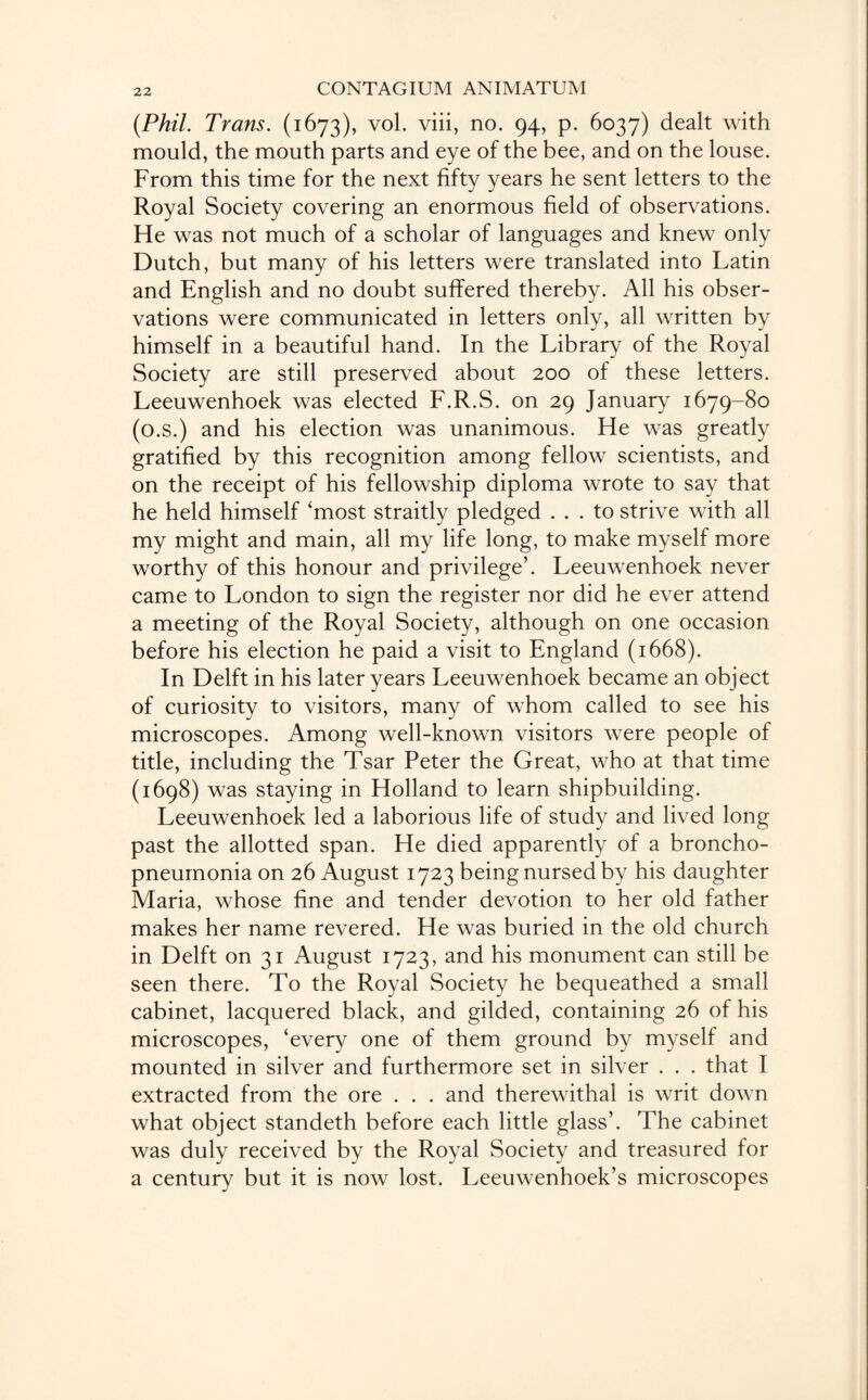 {Phil. Trans. (1673), vol. viii, no. 94, p. 6037) dealt with mould, the mouth parts and eye of the bee, and on the louse. From this time for the next fifty years he sent letters to the Royal Society covering an enormous field of observations. He was not much of a scholar of languages and knew only Dutch, but many of his letters were translated into Latin and English and no doubt suffered thereby. All his obser¬ vations were communicated in letters only, all written by himself in a beautiful hand. In the Library of the Royal Society are still preserved about 200 of these letters. Leeuwenhoek was elected F.R.S. on 29 January 1679-80 (o.s.) and his election was unanimous. He was greatly gratified by this recognition among fellow scientists, and on the receipt of his fellowship diploma wrote to say that he held himself ‘most straitly pledged ... to strive with all my might and main, all my life long, to make myself more worthy of this honour and privilege’. Leeuwenhoek never came to London to sign the register nor did he ever attend a meeting of the Royal Society, although on one occasion before his election he paid a visit to England (1668). In Delft in his later years Leeuwenhoek became an object of curiosity to visitors, many of whom called to see his microscopes. Among well-known visitors were people of title, including the Tsar Peter the Great, who at that time (1698) was staying in Holland to learn shipbuilding. Leeuwenhoek led a laborious life of study and lived long past the allotted span. He died apparently of a broncho¬ pneumonia on 26 August 1723 being nursed by his daughter Maria, whose fine and tender devotion to her old father makes her name revered. He was buried in the old church in Delft on 31 August 1723, and his monument can still be seen there. To the Royal Society he bequeathed a small cabinet, lacquered black, and gilded, containing 26 of his microscopes, ‘every one of them ground by myself and mounted in silver and furthermore set in silver . . . that I extracted from the ore . . . and therewithal is writ down what object standeth before each little glass’. The cabinet was duly received by the Royal Society and treasured for a century but it is now lost. Leeuwenhoek’s microscopes