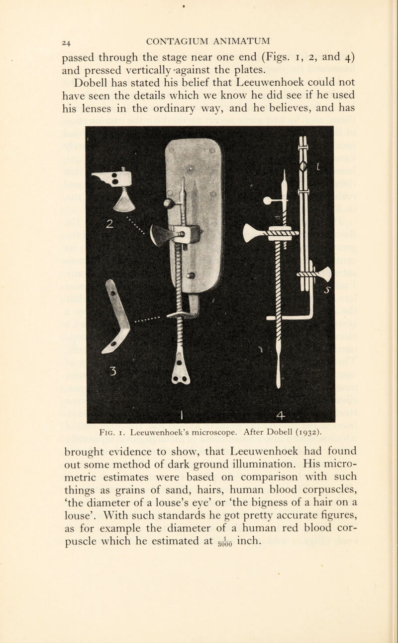 passed through the stage near one end (Figs, i, 2, and 4) and pressed vertically -against the plates. Dobell has stated his belief that Leeuwenhoek could not have seen the details which we know he did see if he used his lenses in the ordinary way, and he believes, and has Fig. 1. Leeuwenhoek’s microscope. After Dobell (1932). brought evidence to show, that Leeuwenhoek had found out some method of dark ground illumination. His micro¬ metric estimates were based on comparison with such things as grains of sand, hairs, human blood corpuscles, ‘the diameter of a louse’s eye’ or ‘the bigness of a hair on a louse’. With such standards he got pretty accurate figures, as for example the diameter of a human red blood cor¬ puscle which he estimated at inch.
