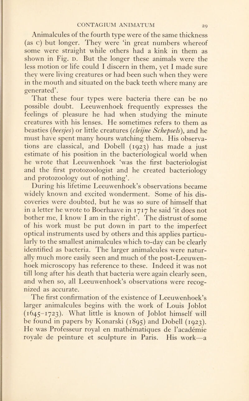 Animalcules of the fourth type were of the same thickness (as c) but longer. They were ‘in great numbers whereof some were straight while others had a kink in them as shown in Fig. d. But the longer these animals were the less motion or life could I discern in them, yet I made sure they were living creatures or had been such when they were in the mouth and situated on the back teeth where many are generated’. That these four types were bacteria there can be no possible doubt. Leeuwenhoek frequently expresses the feelings of pleasure he had when studying the minute creatures with his lenses. He sometimes refers to them as beasties (beesjes) or little creatures (cleijne Schepsels), and he must have spent many hours watching them. His observa¬ tions are classical, and Dobell (1923) has made a just estimate of his position in the bacteriological world when he wrote that Leeuwenhoek ‘was the first bacteriologist and the first protozoologist and he created bacteriology and protozoology out of nothing’. During his lifetime Leeuwenhoek’s observations became widely known and excited wonderment. Some of his dis¬ coveries were doubted, but he was so sure of himself that in a letter he wrote to Boerhaave in 1717 he said ‘it does not bother me, I know I am in the right’. The distrust of some of his work must be put down in part to the imperfect optical instruments used by others and this applies particu¬ larly to the smallest animalcules which to-day can be clearly identified as bacteria. The larger animalcules were natur¬ ally much more easily seen and much of the post-Leeuwen¬ hoek microscopy has reference to these. Indeed it was not till long after his death that bacteria were again clearly seen, and when so, all Leeuwenhoek’s observations were recog¬ nized as accurate. The first confirmation of the existence of Leeuwenhoek’s larger animalcules begins with the work of Louis Joblot (1645-1723). What little is known of Joblot himself will be found in papers by Konarski (1895) and Dobell (1923). He was Professeur royal en mathematiques de l’academie royale de peinture et sculpture in Paris. His work—a