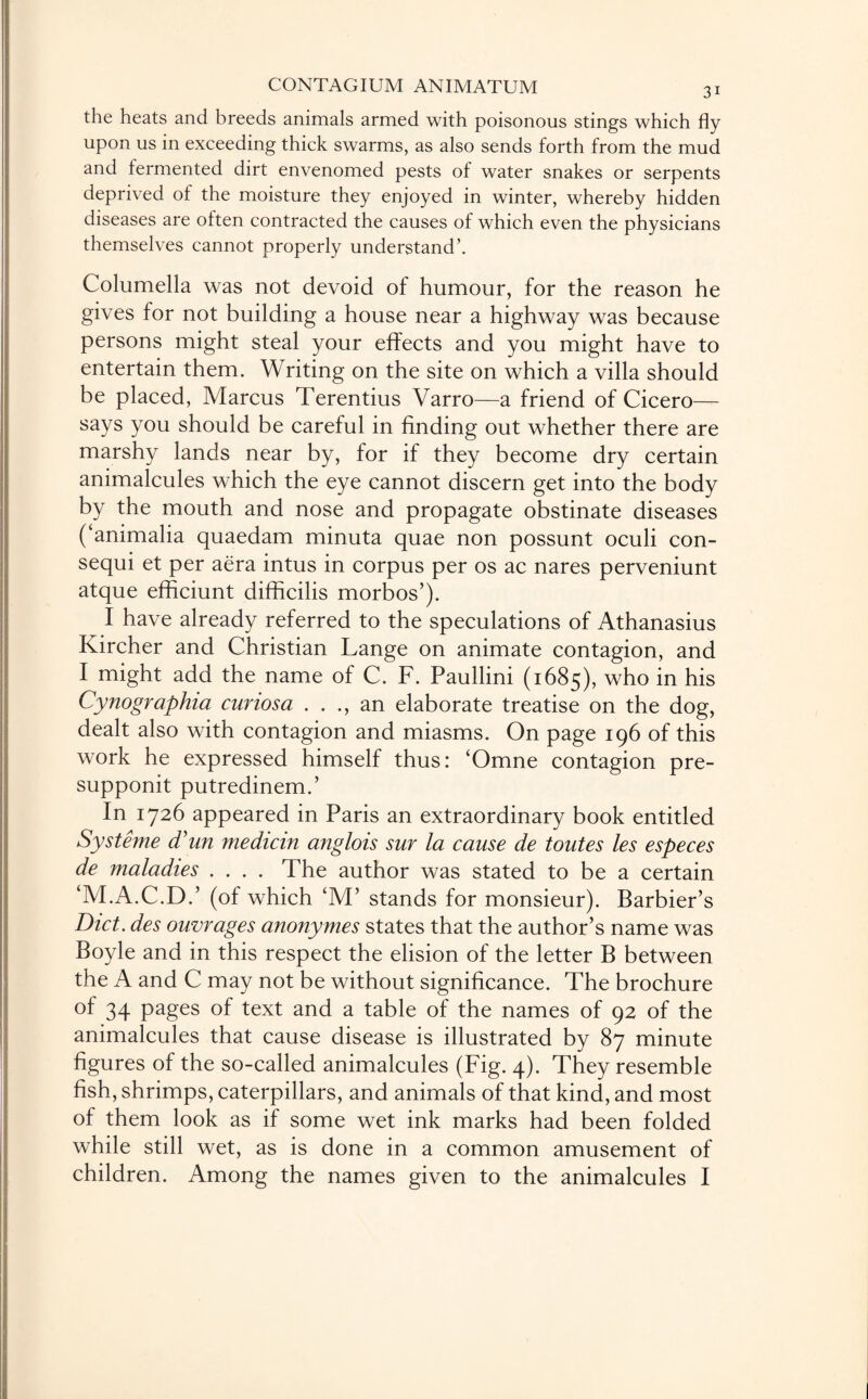 the heats and breeds animals armed with poisonous stings which fly upon us in exceeding thick swarms, as also sends forth from the mud and fermented dirt envenomed pests of water snakes or serpents deprived of the moisture they enjoyed in winter, whereby hidden diseases are often contracted the causes of which even the physicians themselves cannot properly understand’. Columella was not devoid of humour, for the reason he gives for not building a house near a highway was because persons might steal your effects and you might have to entertain them. Writing on the site on which a villa should be placed, Marcus Terentius Varro—a friend of Cicero— says you should be careful in finding out whether there are marshy lands near by, for if they become dry certain animalcules which the eye cannot discern get into the body by the mouth and nose and propagate obstinate diseases (‘ammalia quaedam minuta quae non possunt oculi con- sequi et per aera intus in corpus per os ac nares perveniunt atque efficiunt difficilis morbos’). I have already referred to the speculations of Athanasius Kircher and Christian Lange on animate contagion, and I might add the name of C. F. Paullini (1685), who in his Cynographia curiosa . . ., an elaborate treatise on the dog, dealt also with contagion and miasms. On page 196 of this work he expressed himself thus: ‘Omne contagion pre- supponit putredinem.’ In 1726 appeared in Paris an extraordinary book entitled Systeme cTun median anglois sur la cause de toutes les especes de maladies .... The author was stated to be a certain ‘M.A.C.D.’ (of which ‘M’ stands for monsieur). Barbier’s Diet, des outrages anonymes states that the author’s name was Boyle and in this respect the elision of the letter B between the A and C may not be without significance. The brochure of 34 pages of text and a table of the names of 92 of the animalcules that cause disease is illustrated by 87 minute figures of the so-called animalcules (Fig. 4). They resemble fish, shrimps, caterpillars, and animals of that kind, and most of them look as if some wet ink marks had been folded while still wet, as is done in a common amusement of children. Among the names given to the animalcules I