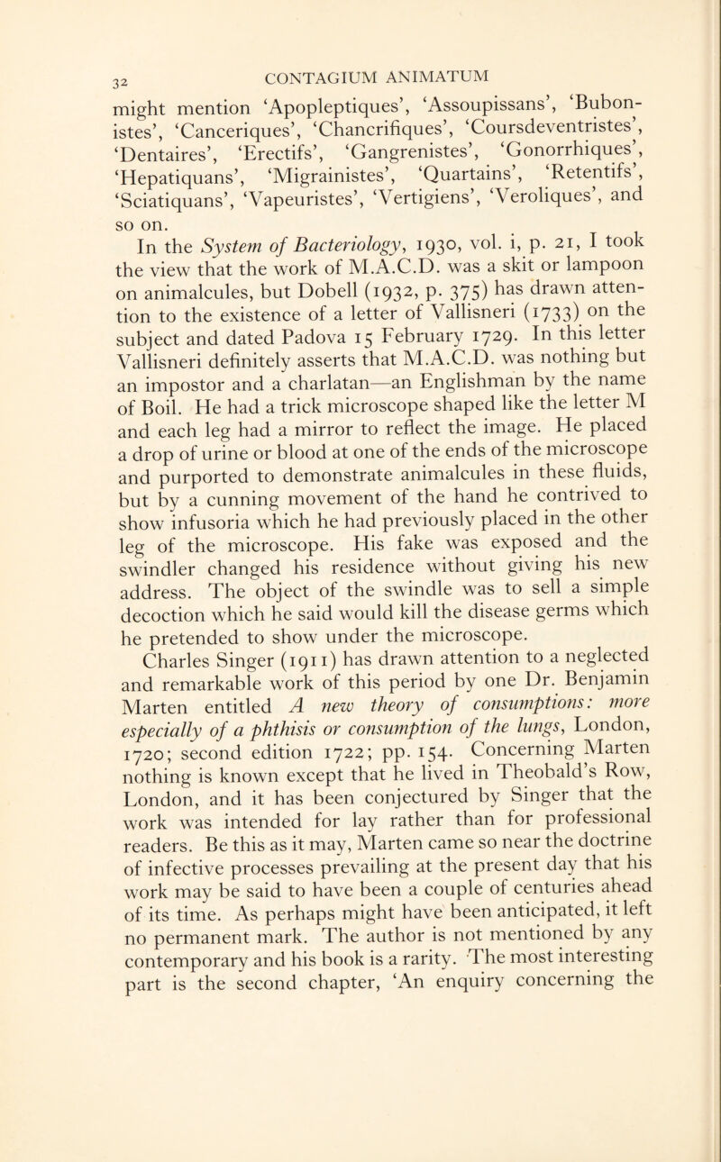 might mention ‘Apopleptiques’, ‘Assoupissans , Bubon- istes’, ‘Canceriques’, ‘Chancrifiques’, ‘Coursdeventristes^, ‘Dentaires’, ‘Erectifs’, ‘Gangrenistes , Gonorrhiques^, ‘Hepatiquans’, ‘Migrainistes’, ‘Quartains , Retentifs , ‘Sciatiquans’, ‘Vapeuristes’, ‘Vertigiens’, ‘Veroliques’, and so on. In the System of Bacteriology, 1930, vol. i, p. 21, I took the view that the work of M.A.C.D. was a skit or lampoon on animalcules, but Dobell (1932, p. 375) ^as drawn atten¬ tion to the existence of a letter of Vallisneri (1733) on the subject and dated Padova 15 February i729- this letter Vallisneri definitely asserts that M.A.C.D. was nothing but an impostor and a charlatan—an Englishman by the name of Boil. He had a trick microscope shaped like the letter M and each leg had a mirror to reflect the image. He placed a drop of urine or blood at one of the ends of the microscope and purported to demonstrate animalcules in these fluids, but by a cunning movement of the hand he contrived to show infusoria which he had previously placed in the other leg of the microscope. His fake was exposed and the swindler changed his residence without giving his new address. The object of the swindle was to sell a simple decoction which he said would kill the disease germs which he pretended to show under the microscope. Charles Singer (1911) has drawn attention to a neglected and remarkable work of this period by one Dr. Benjamin Marten entitled A new theory of consumptions: more especially of a phthisis or consumption of the lungs, London, 1720; second edition 1722; pp. 154* Concerning Marten nothing is known except that he lived in Theobald s Row, London, and it has been conjectured by Singer that the work was intended for lay rather than for professional readers. Be this as it may, Marten came so near the doctrine of infective processes prevailing at the present day that his work may be said to have been a couple of centuries ahead of its time. As perhaps might have been anticipated, it left no permanent mark. The author is not mentioned by any contemporary and his book is a rarity. The most interesting part is the second chapter, ‘An enquiry concerning the