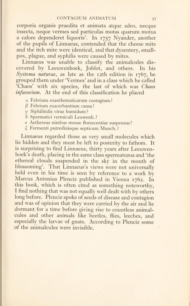 corporis organis praedita et animata atque adeo, necque insecta, neque vermes sed particulas motas quarum motus a calore dependeret liquorish In 1757 Nyander, another of the pupils of Linnaeus, contended that the cheese mite and the itch mite were identical, and that dysentery, small¬ pox, plague, and syphilis were caused by mites. Linnaeus was unable to classify the animalcules dis¬ covered by Leeuwenhoek, Joblot, and others. In his Systerna naturae, as late as the 12th edition in 1767, he grouped them under ‘Vermes’ and in a class which he called ‘Chaos’ with six species, the last of which was Chaos infusorium. At the end of this classification he placed a Febrium exanthematicarum contagium? j3 Febrium exacerbantium causa? y Siphilitidis virus humidum? 3 Spermatici vermiculi Leuwenh. ? e Aethereus nimbus mense florescentiae suspensus? £ Fermenti putredinisque septicum Munch. ? Linnaeus regarded those as very small molecules which lie hidden and they must be left to posterity to fathom. It is surprising to find Linnaeus, thirty years after Leeuwen¬ hoek’s death, placing in the same class spermatozoa and ‘the ethereal clouds suspended in the sky in the month of blossoming’. That Linnaeus’s views were not universally held even in his time is seen by reference to a work by Marcus Antonius Plenciz published in Vienna 1762. In this book, which is often cited as something noteworthy, I find nothing that was not equally well dealt with by others long before. Plenciz spoke of seeds of disease and contagion and was of opinion that they were carried by the air and lie dormant for a time before giving rise to countless animal¬ cules and other animals like beetles, flies, leeches, and especially the larvae of gnats. According to Plenciz some of the animalcules were invisible.