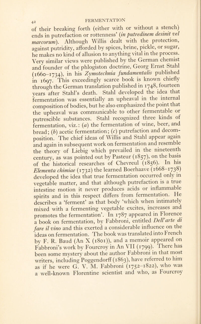 of their breaking forth (either with or without a stench) ends in putrefaction or rottenness’ (in putredinem desinit vel mar corum). Although Willis dealt with the protection, against putridity, afforded by spices, brine, pickle, or sugar, he makes no kind of allusion to anything vital in the process. Very similar views were published by the German chemist and founder of the phlogiston doctrine, Georg Ernst Stahl (1660-1734), in his Zymotechnia fundamentalis published in 1697. This exceedingly scarce book is known chiefly through the German translation published in 1748* fourteen years after Stahl’s death. Stahl developed the idea that fermentation was essentially an upheaval in the internal composition of bodies, but he also emphasized the point that the upheaval was communicable to other fermentable or putrescible substances. Stahl recognized three kinds of fermentation, viz. ; (a) the fermentation of wine, beer, and bread; (b) acetic fermentation; (c) putrefaction and decom¬ position. The chief ideas of Willis and Stahl appear again and again in subsequent work on fermentation and resemble the theory of Liebig which prevailed in the nineteenth century, as was pointed out by Pasteur (1857)? the basis of the historical researches of Chevreul (1856). In his Elementa chimiae (1732) the learned Boerhaave (1668-1738) developed the idea that true fermentation occurred only in vegetable matter, and that although putrefaction is a true intestine motion it never produces acids or inflammable spirits and in this respect differs from fermentation. He describes a ‘ferment’ as that body which when intimately mixed with a fermenting vegetable excites, increases and promotes the fermentation’. In 1787 appeared in Florence a book on fermentation, by Fabbroni, entitled Dell arte di fare il vino and this exerted a considerable influence on the ideas on fermentation. The book was translated into French by F. R. Baud (An X (1801)), and a memoir appeared on Fabbroni’s work by Fourcroy in An \ II (1799). There has been some mystery about the author Fabbroni in that most writers, including Poggendorff (1863), have referred to him as if he were G. V. M. Fabbroni (1752—1822), who was a well-known Florentine scientist and who, as Fourcroy