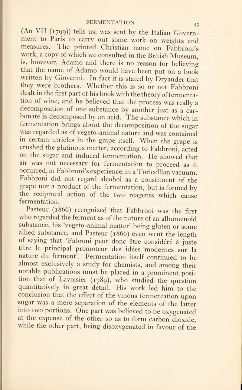 (An VII (1799)) tells us, was sent by the Italian Govern¬ ment to Paris to carry out some work on weights and measures. The printed Christian name on Fabbroni’s work, a copy of which we consulted in the British Museum, is, however, Adamo and there is no reason for believing that the name of Adamo would have been put on a book written by Giovanni. In fact it is stated by Dryander that they were brothers. Whether this is so or not Fabbroni dealt in the first part of his book with the theory of fermenta¬ tion of wine, and he believed that the process was really a decomposition of one substance by another just as a car¬ bonate is decomposed by an acid. The substance which in fermentation brings about the decomposition of the sugar was regarded as of vegeto-animal nature and was contained in certain utricles in the grape itself. When the grape is crushed the glutinous matter, according to Fabbroni, acted on the sugar and induced fermentation. He showed that air was not necessary for fermentation to proceed as it occurred, in Fabbroni’s experience, in a Toricellian vacuum. Fabbroni did not regard alcohol as a constituent of the grape nor a product of the fermentation, but is formed by the reciprocal action of the two reagents which cause fermentation. Pasteur (1866) recognized that Fabbroni was the first who regarded the ferment as of the nature of an albumenoid substance, his Vegeto-animal matter’ being gluten or some allied substance, and Pasteur (1866) even went the length of saying that ‘Fabroni peut done etre considere a juste titre le principal promoteur des idees modernes sur la nature du ferment’. Fermentation itself continued to be almost exclusively a study for chemists, and among their notable publications must be placed in a prominent posi¬ tion that of Lavoisier (1789), who studied the question quantitatively in great detail. His work led him to the conclusion that the effect of the vinous fermentation upon sugar was a mere separation of the elements of the latter into two portions. One part was believed to be oxygenated at the expense of the other so as to form carbon dioxide, while the other part, being disoxygenated in favour of the