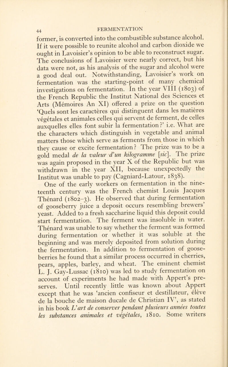 former, is converted into the combustible substance alcohol. If it were possible to reunite alcohol and carbon dioxide we ought in Lavoisier’s opinion to be able to reconstruct sugar. The conclusions of Lavoisier were nearly correct, but his data were not, as his analysis of the sugar and alcohol were a good deal out. Notwithstanding, Lavoisier’s work on fermentation was the starting-point of many chemical investigations on fermentation. In the year VIII (1803) of the French Republic the Institut National des Sciences et Arts (Memoires An XI) offered a prize on the question ‘Quels sont les caracteres qui distinguent dans les matieres vegetales et animales celles qui servent de ferment, de cedes auxquelles elles font subir la fermentation?’ i.e. What are the characters which distinguish in vegetable and animal matters those which serve as ferments from those in which they cause or excite fermentation ? The prize was to be a gold medal de la valeur d'un kilogramme [sic\. The prize was again proposed in the year X of the Republic but was withdrawn in the year XII, because unexpectedly the Institut was unable to pay (Cagniard-Latour, 1838). One of the early workers on fermentation in the nine¬ teenth century was the French chemist Louis Jacques Thenard (1802-3). He observed that during fermentation of gooseberry juice a deposit occurs resembling brewers yeast. Added to a fresh saccharine liquid this deposit could start fermentation. The ferment was insoluble in water. Thenard was unable to say whether the ferment was formed during fermentation or whether it was soluble at the beginning and was merely deposited from solution during the fermentation. In addition to fermentation of goose¬ berries he found that a similar process occurred in cherries, pears, apples, barley, and wheat. The eminent chemist L. J. Gay-Lussac (1810) was led to study fermentation on account of experiments he had made with Appert’s pre¬ serves. Until recently little was known about Appert except that he was ‘ancien confiseur et destillateur, eleve de la bouche de maison ducale de Christian IV’, as stated in his book U art de conserver pendant plusieurs annees toutes les substances animales et vegetales, 1810. Some writers