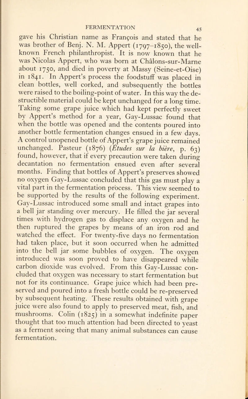 45 gave his Christian name as Frangois and stated that he was brother of Benj. N. M. Appert (1797-1850), the well- known French philanthropist. It is now known that he was Nicolas Appert, who was born at Chalons-sur-Marne about 1750, and died in poverty at Massy (Seine-et-Oise) in 1841. In Appert’s process the foodstuff was placed in clean bottles, well corked, and subsequently the bottles were raised to the boiling-point of water. In this way the de¬ structible material could be kept unchanged for a long time. Taking some grape juice which had kept perfectly sweet by Appert’s method for a year, Gay-Lussac found that when the bottle was opened and the contents poured into another bottle fermentation changes ensued in a few days. A control unopened bottle of Appert’s grape juice remained unchanged. Pasteur (1876) (Etudes sur la biere, p. 63) found, however, that if every precaution were taken during decantation no fermentation ensued even after several months. Finding that bottles of Appert’s preserves showed no oxygen Gay-Lussac concluded that this gas must play a vital part in the fermentation process. This view seemed to be supported by the results of the following experiment. Gay-Lussac introduced some small and intact grapes into a bell jar standing over mercury. He filled the jar several times with hydrogen gas to displace any oxygen and he then ruptured the grapes by means of an iron rod and watched the effect. For twenty-five days no fermentation had taken place, but it soon occurred when he admitted into the bell jar some bubbles of oxygen. The oxygen introduced was soon proved to have disappeared while carbon dioxide was evolved. From this Gay-Lussac con¬ cluded that oxygen was necessary to start fermentation but not for its continuance. Grape juice which had been pre¬ served and poured into a fresh bottle could be re-preserved by subsequent heating. These results obtained with grape juice were also found to apply to preserved meat, fish, and mushrooms. Colin (1825) m a somewhat indefinite paper thought that too much attention had been directed to yeast as a ferment seeing that many animal substances can cause fermentation.