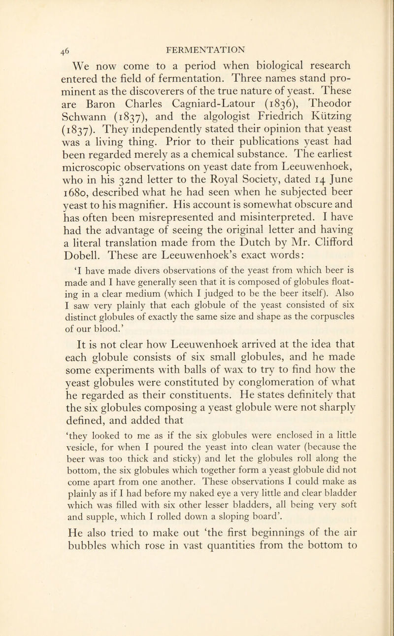 We now come to a period when biological research entered the field of fermentation. Three names stand pro¬ minent as the discoverers of the true nature of yeast. These are Baron Charles Cagniard-Latour (1836), Theodor Schwann (1837), and the algologist Friedrich Kiitzing (1837). They independently stated their opinion that yeast was a living thing. Prior to their publications yeast had been regarded merely as a chemical substance. The earliest microscopic observations on yeast date from Leeuwenhoek, who in his 32nd letter to the Royal Society, dated 14 June 1680, described what he had seen when he subjected beer yeast to his magnifier. His account is somewhat obscure and has often been misrepresented and misinterpreted. I have had the advantage of seeing the original letter and having a literal translation made from the Dutch by Mr. Clifford Dobell. These are Leeuwenhoek’s exact words: ‘I have made divers observations of the yeast from which beer is made and I have generally seen that it is composed of globules float¬ ing in a clear medium (which I judged to be the beer itself). Also I saw very plainly that each globule of the yeast consisted of six distinct globules of exactly the same size and shape as the corpuscles of our blood.’ It is not clear how Leeuwenhoek arrived at the idea that each globule consists of six small globules, and he made some experiments with balls of wax to try to find how the yeast globules were constituted by conglomeration of what he regarded as their constituents. He states definitely that the six globules composing a yeast globule were not sharply defined, and added that ‘they looked to me as if the six globules were enclosed in a little vesicle, for when I poured the yeast into clean water (because the beer was too thick and sticky) and let the globules roll along the bottom, the six globules which together form a yeast globule did not come apart from one another. These observations I could make as plainly as if I had before my naked eye a very little and clear bladder which was filled with six other lesser bladders, all being very soft and supple, which I rolled down a sloping board’. He also tried to make out ‘the first beginnings of the air bubbles which rose in vast quantities from the bottom to