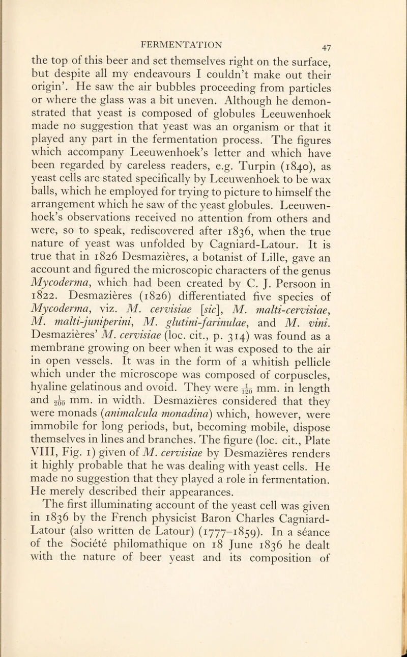 the top of this beer and set themselves right on the surface, but despite all my endeavours I couldn’t make out their origin’. He saw the air bubbles proceeding from particles or where the glass was a bit uneven. Although he demon¬ strated that yeast is composed of globules Leeuwenhoek made no suggestion that yeast was an organism or that it played any part in the fermentation process. The figures which accompany Leeuwenhoek’s letter and which have been regarded by careless readers, e.g. Turpin (1840), as yeast cells are stated specifically by Leeuwenhoek to be wax balls, which he employed for trying to picture to himself the arrangement which he saw of the yeast globules. Leeuwen¬ hoek’s observations received no attention from others and were, so to speak, rediscovered after 1836, when the true nature of yeast was unfolded by Cagniard-Latour. It is true that in 1826 Desmazieres, a botanist of Lille, gave an account and figured the microscopic characters of the genus Mycoderma, which had been created by C. J. Persoon in 1822. Desmazieres (1826) differentiated five species of Mycoderma, viz. M. cervisiae \sic\, M. malti-cervisiae > M. malti-juniperini, M. glutini-farinulae, and M. vini. Desmazieres’ M. cervisiae (loc. cit., p. 314) was found as a membrane growing on beer when it was exposed to the air in open vessels. It was in the form of a whitish pellicle which under the microscope was composed of corpuscles, hyaline gelatinous and ovoid. They were Tig mm. in length and 200 mm- in width. Desmazieres considered that they were monads (ammalcula monadina) which, however, were immobile for long periods, but, becoming mobile, dispose themselves in lines and branches. The figure (loc. cit., Plate VIII, Fig. 1) given of M. cervisiae by Desmazieres renders it highly probable that he was dealing with yeast cells. He made no suggestion that they played a role in fermentation. He merely described their appearances. The first illuminating account of the yeast cell was given in 1836 by the French physicist Baron Charles Cagniard- Latour (also written de Latour) (1777-1859). In a seance of the Societe philomathique on 18 June 1836 he dealt with the nature of beer yeast and its composition of