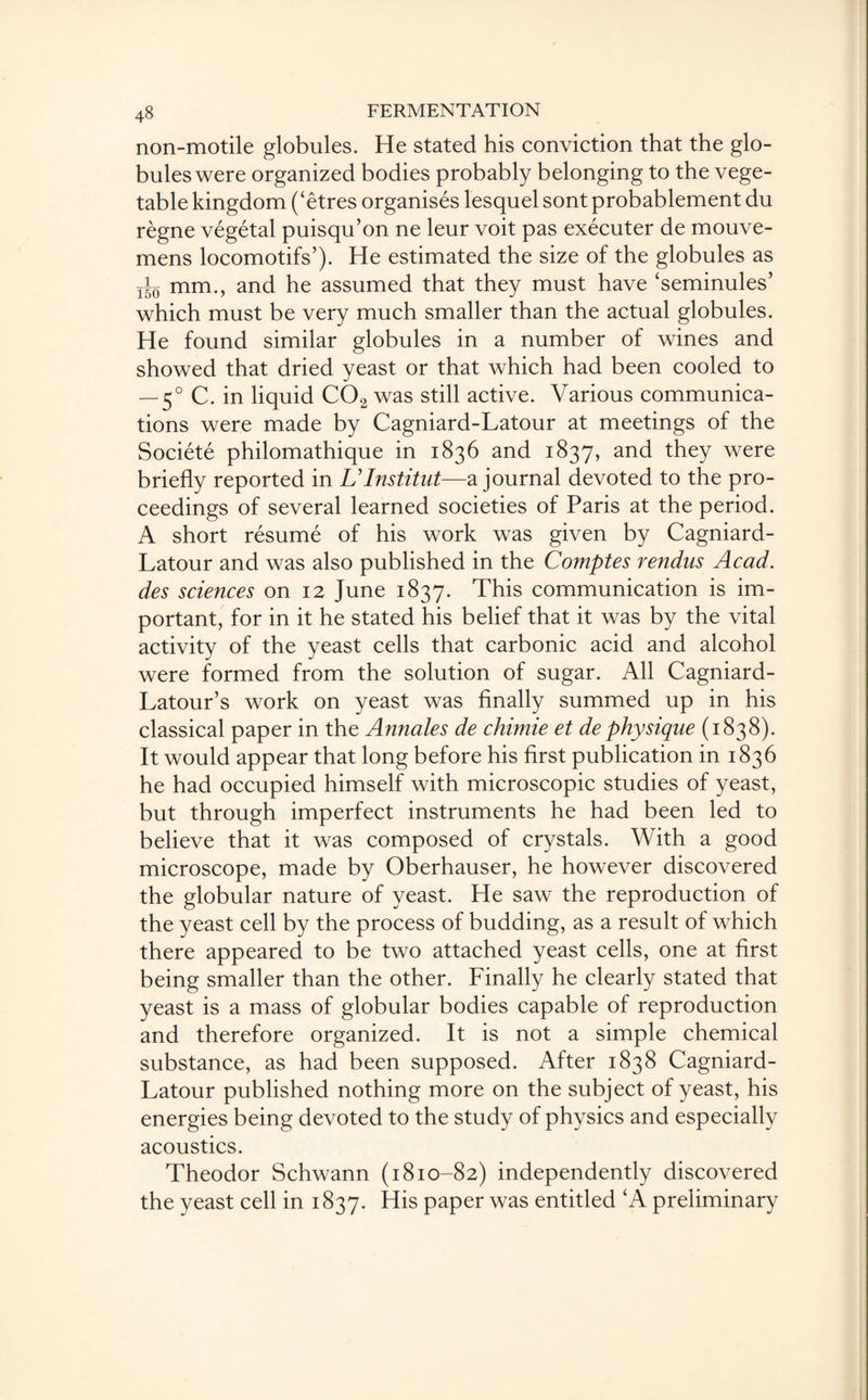 non-motile globules. He stated his conviction that the glo¬ bules were organized bodies probably belonging to the vege¬ table kingdom (‘etres organises lesquel sont probablement du regne vegetal puisqu’on ne leur voit pas executer de mouve- mens locomotifs’). He estimated the size of the globules as T|0 mm., and he assumed that they must have ‘seminules’ which must be very much smaller than the actual globules. He found similar globules in a number of wines and showed that dried yeast or that which had been cooled to — 50 C. in liquid C02 was still active. Various communica¬ tions were made by Cagniard-Latour at meetings of the Societe philomathique in 1836 and 1837, and they were briefly reported in Ulnstitut—a journal devoted to the pro¬ ceedings of several learned societies of Paris at the period. A short resume of his work was given by Cagniard- Latour and was also published in the Comptes rendus Acad, des sciences on 12 June 1837. This communication is im¬ portant, for in it he stated his belief that it was by the vital activity of the yeast cells that carbonic acid and alcohol were formed from the solution of sugar. All Cagniard- Latour’s work on yeast was finally summed up in his classical paper in the Annales de chimie et de physique (1838). It would appear that long before his first publication in 1836 he had occupied himself with microscopic studies of yeast, but through imperfect instruments he had been led to believe that it was composed of crystals. With a good microscope, made by Oberhauser, he however discovered the globular nature of yeast. He saw the reproduction of the yeast cell by the process of budding, as a result of which there appeared to be two attached yeast cells, one at first being smaller than the other. Finally he clearly stated that yeast is a mass of globular bodies capable of reproduction and therefore organized. It is not a simple chemical substance, as had been supposed. After 1838 Cagniard- Latour published nothing more on the subject of yeast, his energies being devoted to the study of physics and especially acoustics. Theodor Schwann (1810-82) independently discovered the yeast cell in 1837. His paper was entitled ‘A preliminary