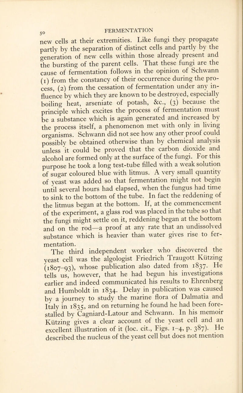 new cells at their extremities. Like fungi they propagate partly by the separation of distinct cells and partly by the generation of new cells within those already present and the bursting of the parent cells. That these fungi are the cause of fermentation follows in the opinion of Schwann (i) from the constancy of their occurrence during the pro¬ cess, (2) from the cessation of fermentation under any in¬ fluence by which they are known to be destroyed, especially boiling heat, arseniate of potash, &c., (3) because the principle which excites the process of fermentation must be a substance which is again generated and increased by the process itself, a phenomenon met with only in living organisms. Schwann did not see how any other proof could possibly be obtained otherwise than by chemical analysis unless it could be proved that the carbon dioxide and alcohol are formed only at the surface of the fungi. For this purpose he took a long test-tube filled with a weak solution of sugar coloured blue with litmus. A very small quantity of yeast was added so that fermentation might not begin until several hours had elapsed, when the fungus had time to sink to the bottom of the tube. In fact the reddening of the litmus began at the bottom. If, at the commencement of the experiment, a glass rod was placed in the tube so that the fungi might settle on it, reddening began at the bottom and on the rod—a proof at any rate that an undissolved substance which is heavier than water gives rise to fer¬ mentation. The third independent worker who discovered the yeast cell was the algologist Friedrich Traugott Kiitzmg (1807-93), whose publication also dated from 1837. He tells us, however, that he had begun his investigations earlier and indeed communicated his results to Ehrenberg and Humboldt in 1834. Delay in publication was caused by a journey to study the marine flora of Dalmatia and Italy in 1835, and on returning he found he had been fore¬ stalled by Cagniard-Latour and Schwann. In his memoir Kiitzing gives a clear account of the yeast cell and an excellent illustration of it (loc. cit., Figs. 1-4, p. 387). He described the nucleus of the yeast cell but does not mention