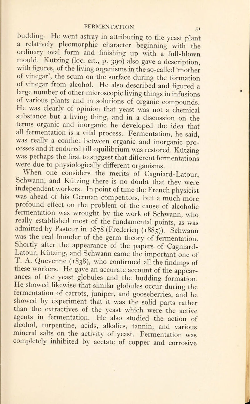 budding. He went astray in attributing to the yeast plant a relatively pleomorphic character beginning with the ordinary oval form and finishing up with a full-blown mould. Kiitzing (loc. cit., p. 390) also gave a description, with figures, of the living organisms in the so-called ‘mother of vinegar , the scum on the surface during the formation of vinegar from alcohol. He also described and figured a large number of other microscopic living things in infusions of various plants and in solutions of organic compounds. He was clearly of opinion that yeast was not a chemical substance but a living thing, and in a discussion on the terms organic and inorganic he developed the idea that all fermentation is a vital process. Fermentation, he said, was really a conflict between organic and inorganic pro¬ cesses and it endured till equilibrium was restored. Kiitzing was perhaps the first to suggest that different fermentations were due to physiologically different organisms. When one considers the merits of Cagniard-Latour, Schwann, and Kiitzing there is no doubt that they were independent workers. In point of time the French physicist was ahead of his German competitors, but a much more profound effect on the problem of the cause of alcoholic fermentation was wrought by the work of Schwann, who really established most of the fundamental points, as was admitted by Pasteur in 1878 (Fredericq (1885)). Schwann was the real founder of the germ theory of fermentation. Shortly after the appearance of the papers of Cagniard- Latour, Kiitzing, and Schwann came the important one of T. A. Quevenne (1838), who confirmed all the findings of these workers. He gave an accurate account of the appear¬ ances of the yeast globules and the budding formation. He showed likewise that similar globules occur during the fermentation of carrots, juniper, and gooseberries, and he showed by experiment that it was the solid parts rather than the extractives of the yeast which were the active agents in fermentation. He also studied the action of alcohol, turpentine, acids, alkalies, tannin, and various mineral salts on the activity of yeast. Fermentation was completely inhibited by acetate of copper and corrosive