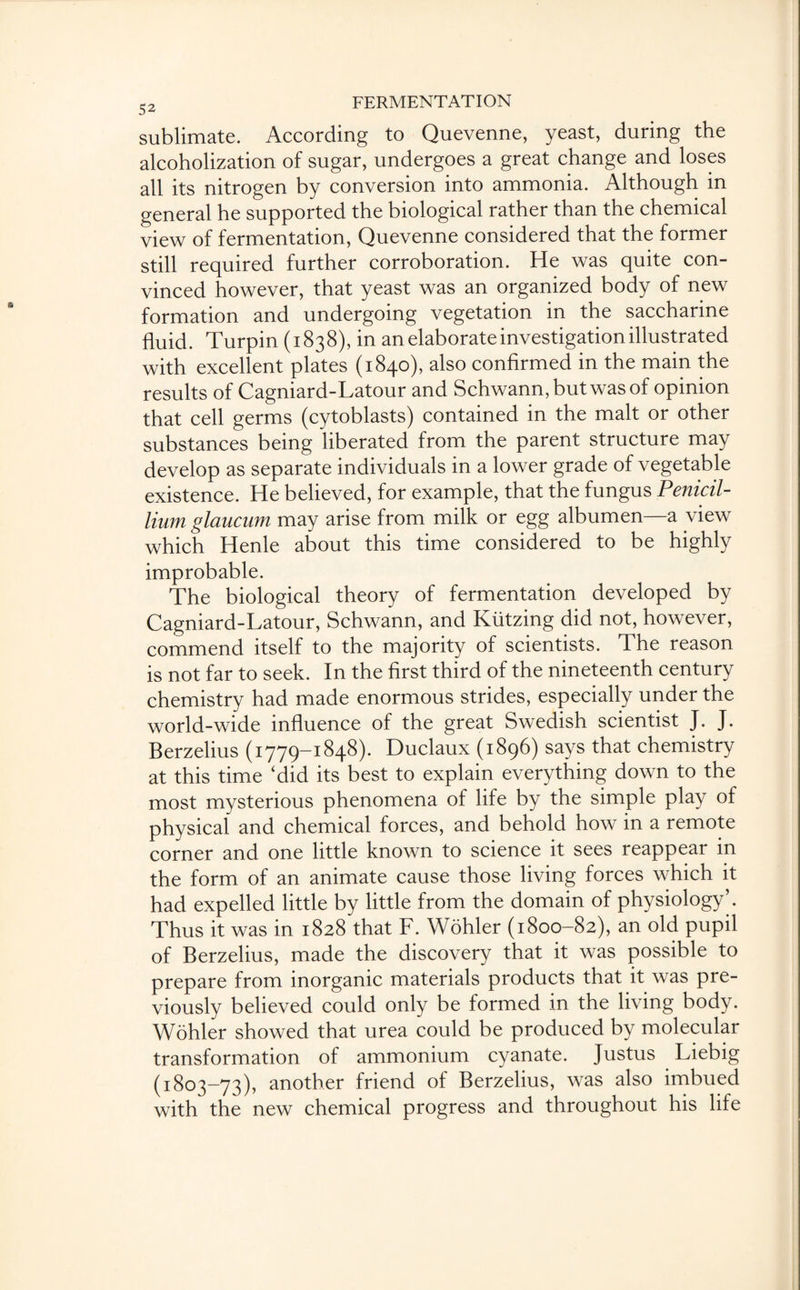 sublimate. According to Quevenne, yeast, during the alcoholization of sugar, undergoes a great change and loses all its nitrogen by conversion into ammonia. Although in general he supported the biological rather than the chemical view of fermentation, Quevenne considered that the former still required further corroboration. He was quite con¬ vinced however, that yeast was an organized body of new formation and undergoing vegetation in the saccharine fluid. Turpin (1838), in an elaborate investigation illustrated with excellent plates (1840), also confirmed in the main the results of Cagniard-Latour and Schwann, but was of opinion that cell germs (cytoblasts) contained in the malt or other substances being liberated from the parent structure may develop as separate individuals in a lower grade of vegetable existence. He believed, for example, that the fungus Penicil- lium glaucum may arise from milk or egg albumen—a view which Henle about this time considered to be highly improbable. The biological theory of fermentation developed by Cagniard-Latour, Schwann, and Kiitzing did not, however, commend itself to the majority of scientists. The reason is not far to seek. In the first third of the nineteenth century chemistry had made enormous strides, especially under the world-wide influence of the great Swedish scientist J. J. Berzelius (1779-1848). Duclaux (1896) says that chemistry at this time ‘did its best to explain everything down to the most mysterious phenomena of life by the simple play of physical and chemical forces, and behold how in a remote corner and one little known to science it sees reappear in the form of an animate cause those living forces which it had expelled little by little from the domain of physiology’. Thus it was in 1828 that F. Wohler (1800-82), an old pupil of Berzelius, made the discovery that it was possible to prepare from inorganic materials products that it was pre¬ viously believed could only be formed in the living body. Wohler showed that urea could be produced by molecular transformation of ammonium cyanate. Justus Liebig (1803-73), another friend of Berzelius, was also imbued with the new chemical progress and throughout his life