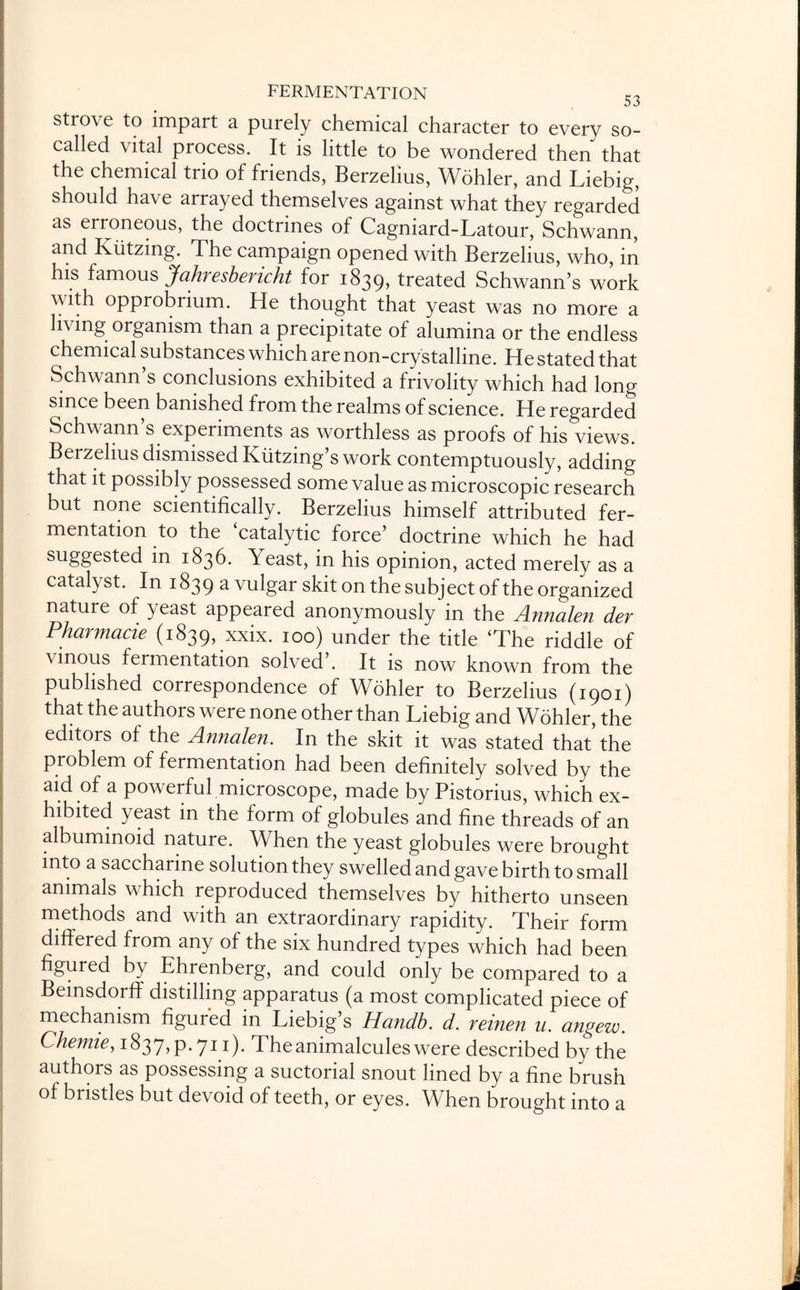 strove to impart a purely chemical character to every so- called vital process. It is little to be wondered then that the chemical trio of friends, Berzelius, Wohler, and Liebig, should have arrayed themselves against what they regarded as erroneous, the doctrines of Cagniard-Latour, Schwann, and Kiitzmg. The campaign opened with Berzelius, who, in his famous Jahresbencht for 1839, treated Schwann’s work with opprobrium. He thought that yeast was no more a living organism than a precipitate of alumina or the endless chemical substances which are non-crystalline. He stated that Schwann s conclusions exhibited a frivolity which had long since been banished from the realms of science. He regarded Schwann’s experiments as worthless as proofs of his views. Berzelius dismissed Kiitzing’s work contemptuously, adding that it possibly possessed some value as microscopic research but none scientifically. Berzelius himself attributed fer¬ mentation to the catalytic force’ doctrine which he had suggested in 1836. Yeast, in his opinion, acted merely as a catalyst. In 1839 a vulgar skit on the subject of the organized nature of yeast appeared anonymously in the Annalen der Pharmacie (1839, xxix. 100) under the title ‘The riddle of vinous fermentation solved’. It is now known from the published correspondence of Wohler to Berzelius (1901) that the authors were none other than Liebig and Wohler, the editors of the Annalen. In the skit it was stated that the problem of fermentation had been definitely solved by the aid of a powerful microscope, made by Pistorius, which ex¬ hibited yeast in the form of globules and fine threads of an albuminoid nature. When the yeast globules were brought into a saccharine solution they swelled and gave birth to small animals which reproduced themselves by hitherto unseen methods and with an extraordinary rapidity. Their form differed from any of the six hundred types which had been figured by Ehrenberg, and could only be compared to a Bemsdorff distilling apparatus (a most complicated piece of mechanism figur'ed in Liebig’s Handb. d. reinen u. angew. Chemie, 1837, p. 711). The animalcules were described by the authors as possessing a suctorial snout lined by a fine brush of bristles but devoid of teeth, or eyes. When brought into a