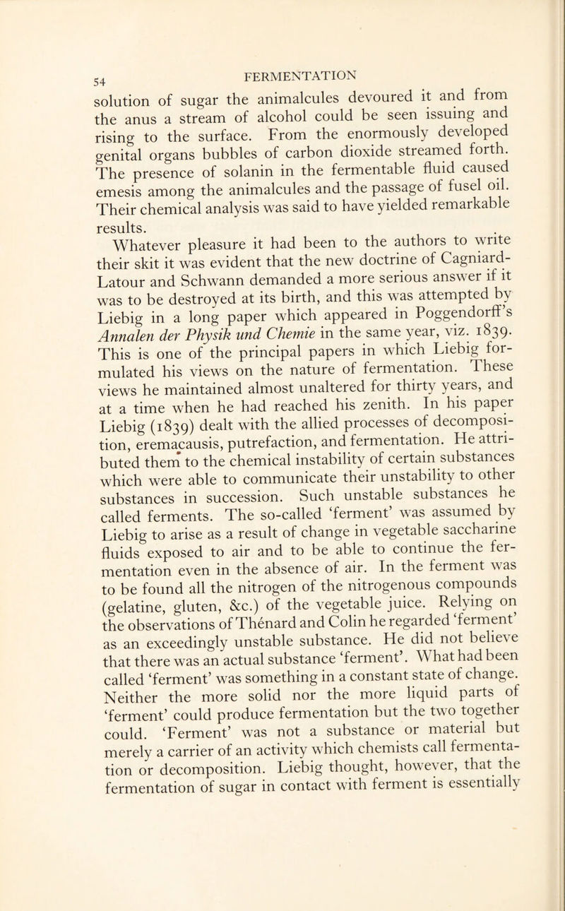 solution of sugar the animalcules devoured it and from the anus a stream of alcohol could be seen issuing and rising to the surface. From the enormously developed genital organs bubbles of carbon dioxide streamed forth. The presence of solanin in the fermentable fluid caused emesis among the animalcules and the passage of fusel oil. Their chemical analysis was said to have yielded remarkable results. Whatever pleasure it had been to the authors to write their skit it was evident that the new doctrine of Cagniard- Latour and Schwann demanded a more serious answer if it was to be destroyed at its birth, and this was attempted by Liebig in a long paper which appeared in Poggendorff’s Annalen der Physik und Chemie in the same year, viz. 1839. This is one of the principal papers in which Liebig for¬ mulated his views on the nature of fermentation. These views he maintained almost unaltered for thirty years, and at a time when he had reached his zenith. In his paper Liebig (1839) dealt with the allied processes of decomposi¬ tion, eremacausis, putrefaction, and fermentation. He attri¬ buted them to the chemical instability of certain substances which were able to communicate their unstability to other substances in succession. Such unstable substances he called ferments. The so-called ‘ferment’ was assumed by Liebig to arise as a result of change in vegetable saccharine fluids exposed to air and to be able to continue the fer¬ mentation even in the absence of air. In the ferment was to be found all the nitrogen of the nitrogenous compounds (gelatine, gluten, &c.) of the vegetable juice. Relying on the observations of Thenard and Colin he regarded ferment as an exceedingly unstable substance. He did not bel^ e that there was an actual substance ‘ferment’. What had been called ‘ferment’ was something in a constant state of change. Neither the more solid nor the more liquid parts of ‘ferment’ could produce fermentation but the tw o together could. ‘Ferment’ was not a substance or material but merely a carrier of an activity which chemists call fermenta¬ tion or decomposition. Liebig thought, however, that the fermentation of sugar in contact with ferment is essentially