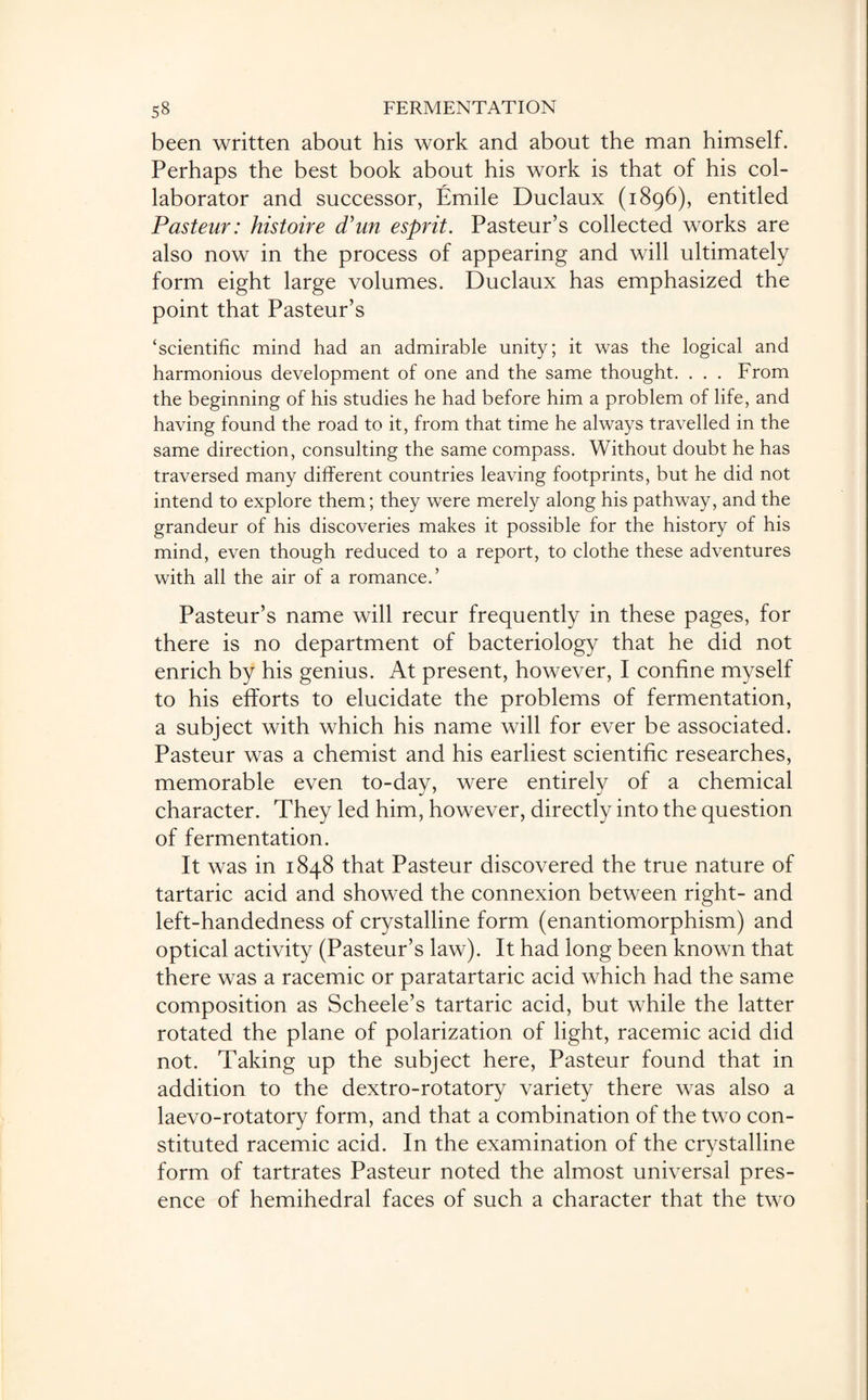 been written about his work and about the man himself. Perhaps the best book about his work is that of his col¬ laborator and successor, Emile Duclaux (1896), entitled Pasteur: histoire (Tun esprit. Pasteur’s collected works are also now in the process of appearing and will ultimately form eight large volumes. Duclaux has emphasized the point that Pasteur’s ‘scientific mind had an admirable unity; it was the logical and harmonious development of one and the same thought. . . . From the beginning of his studies he had before him a problem of life, and having found the road to it, from that time he always travelled in the same direction, consulting the same compass. Without doubt he has traversed many different countries leaving footprints, but he did not intend to explore them; they were merely along his pathway, and the grandeur of his discoveries makes it possible for the history of his mind, even though reduced to a report, to clothe these adventures with all the air of a romance.’ Pasteur’s name will recur frequently in these pages, for there is no department of bacteriology that he did not enrich by his genius. At present, however, I confine myself to his efforts to elucidate the problems of fermentation, a subject with which his name will for ever be associated. Pasteur was a chemist and his earliest scientific researches, memorable even to-day, were entirely of a chemical character. They led him, however, directly into the question of fermentation. It was in 1848 that Pasteur discovered the true nature of tartaric acid and showed the connexion between right- and left-handedness of crystalline form (enantiomorphism) and optical activity (Pasteur’s law). It had long been known that there was a racemic or paratartaric acid which had the same composition as Scheele’s tartaric acid, but while the latter rotated the plane of polarization of light, racemic acid did not. Taking up the subject here, Pasteur found that in addition to the dextro-rotatory variety there was also a laevo-rotatory form, and that a combination of the two con¬ stituted racemic acid. In the examination of the crystalline form of tartrates Pasteur noted the almost universal pres¬ ence of hemihedral faces of such a character that the two