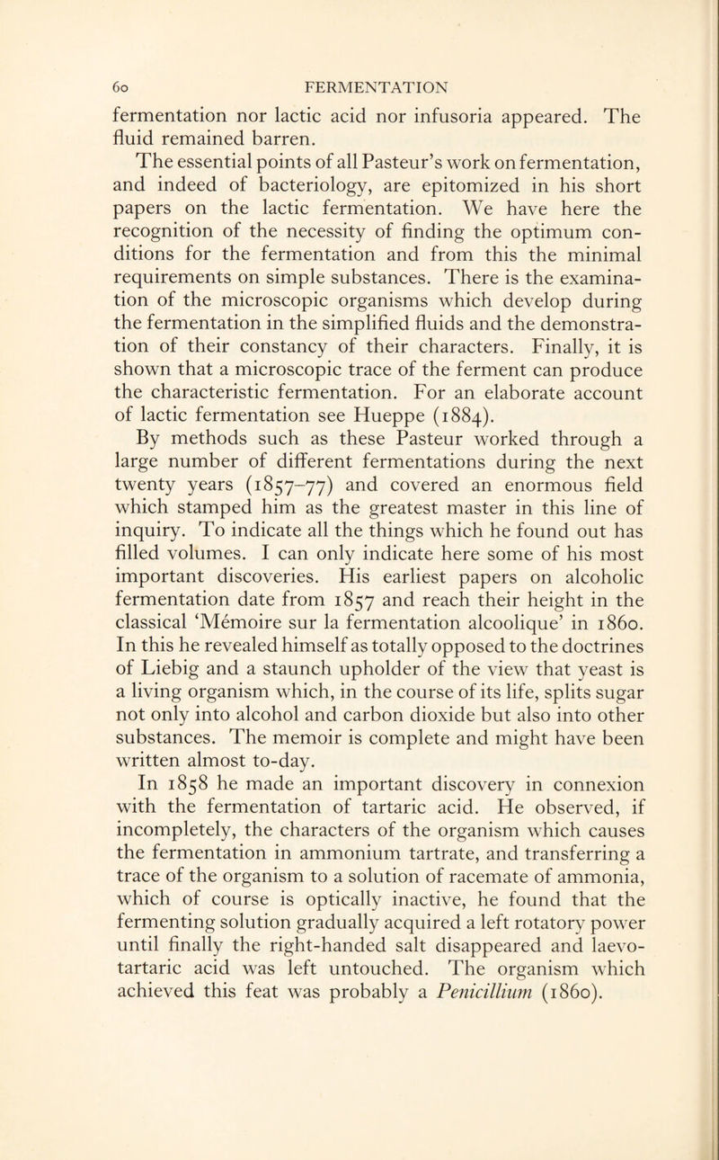 fermentation nor lactic acid nor infusoria appeared. The fluid remained barren. The essential points of all Pasteur’s work on fermentation, and indeed of bacteriology, are epitomized in his short papers on the lactic fermentation. We have here the recognition of the necessity of finding the optimum con¬ ditions for the fermentation and from this the minimal requirements on simple substances. There is the examina¬ tion of the microscopic organisms which develop during the fermentation in the simplified fluids and the demonstra¬ tion of their constancy of their characters. Finally, it is shown that a microscopic trace of the ferment can produce the characteristic fermentation. For an elaborate account of lactic fermentation see Hueppe (1884). By methods such as these Pasteur worked through a large number of different fermentations during the next twenty years (1857-77) and covered an enormous field which stamped him as the greatest master in this line of inquiry. To indicate all the things which he found out has filled volumes. I can only indicate here some of his most important discoveries. His earliest papers on alcoholic fermentation date from 1857 and reach their height in the classical ‘Memoire sur la fermentation alcoolique’ in i860. In this he revealed himself as totally opposed to the doctrines of Liebig and a staunch upholder of the view that yeast is a living organism which, in the course of its life, splits sugar not only into alcohol and carbon dioxide but also into other substances. The memoir is complete and might have been written almost to-day. In 1858 he made an important discovery in connexion with the fermentation of tartaric acid. He observed, if incompletely, the characters of the organism which causes the fermentation in ammonium tartrate, and transferring a trace of the organism to a solution of racemate of ammonia, which of course is optically inactive, he found that the fermenting solution gradually acquired a left rotatory power until finally the right-handed salt disappeared and laevo- tartaric acid was left untouched. The organism which achieved this feat was probably a Penicillium (i860).