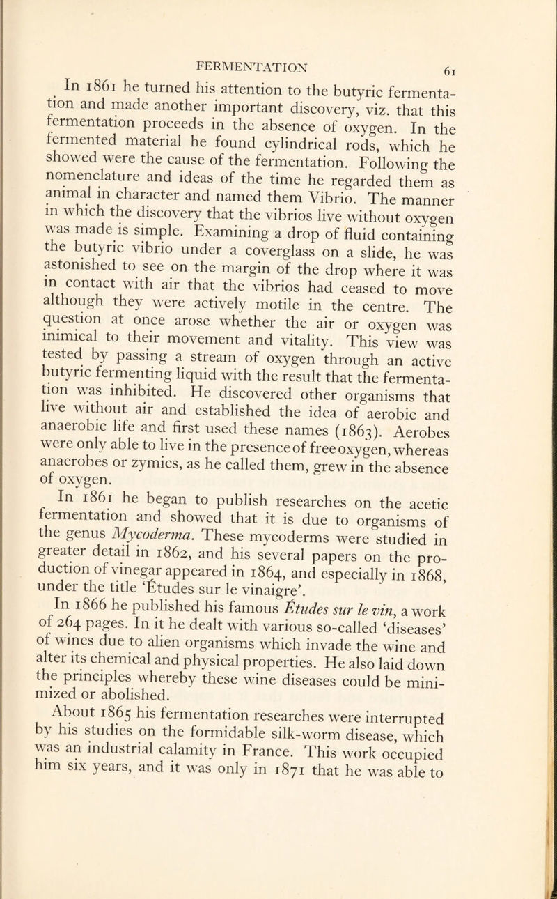In 1861 he turned his attention to the butyric fermenta¬ tion and made another important discovery, viz. that this fermentation proceeds in the absence of oxygen. In the fermented material he found cylindrical rods, which he showed were the cause of the fermentation. Following the nomenclature and ideas of the time he regarded them as animal in character and named them Vibrio. The manner in which the discovery that the vibrios live without oxygen was made is simple. Examining a drop of fluid containing the butyric vibrio under a coverglass on a slide, he was astonished to see on the margin of the drop where it was m contact with air that the vibrios had ceased to move although they were actively motile in the centre. The question at once arose whether the air or oxygen was mimical to their movement and vitality. This view was tested by passing a stream of oxygen through an active butyric fermenting liquid with the result that the fermenta¬ tion was inhibited. He discovered other organisms that live without air and established the idea of aerobic and anaerobic life and first used these names (1863). Aerobes were only able to live in the presence of free oxygen, whereas anaerobes or zymics, as he called them, grew in the absence of oxygen. In 1861 he began to publish researches on the acetic fermentation and showed that it is due to organisms of the genus Mycoderma. These mycoderms were studied in greater detail in 1862, and his several papers on the pro¬ duction of vinegar appeared in 1864, and especially in 1868, under the title ‘Etudes sur le vinaigre’. In 1866 he published his famous Etudes sur le vin, a work of 264 pages. In it he dealt with various so-called ‘diseases’ of wines due to alien organisms which invade the wine and alter its chemical and physical properties. He also laid down the principles whereby these wine diseases could be mini¬ mized or abolished. About 1865 his fermentation researches were interrupted by his studies on the formidable silk-worm disease, which was an industrial calamity in France. This work occupied him six years, and it was only in 1871 that he was able to