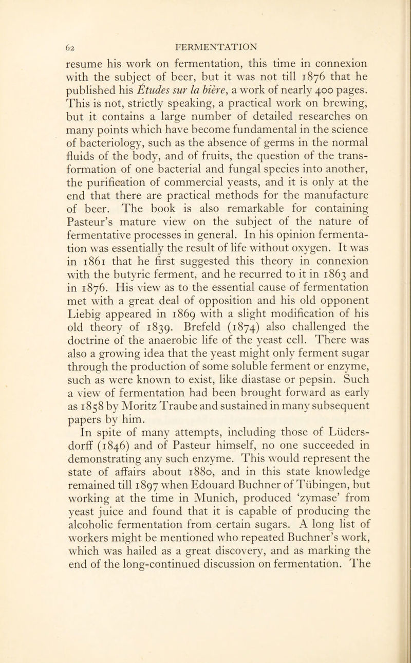 resume his work on fermentation, this time in connexion with the subject of beer, but it was not till 1876 that he published his Etudes sur la biere, a work of nearly 400 pages. This is not, strictly speaking, a practical work on brewing, but it contains a large number of detailed researches on many points which have become fundamental in the science of bacteriology, such as the absence of germs in the normal fluids of the body, and of fruits, the question of the trans¬ formation of one bacterial and fungal species into another, the purification of commercial yeasts, and it is only at the end that there are practical methods for the manufacture of beer. The book is also remarkable for containing Pasteur’s mature view on the subject of the nature of fermentative processes in general. In his opinion fermenta¬ tion was essentially the result of life without oxygen. It was in 1861 that he first suggested this theory in connexion with the butyric ferment, and he recurred to it in 1863 and in 1876. His view as to the essential cause of fermentation met with a great deal of opposition and his old opponent Liebig appeared in 1869 with a slight modification of his old theory of 1839. Brefeld (1874) also challenged the doctrine of the anaerobic life of the yeast cell. There was also a growing idea that the yeast might only ferment sugar through the production of some soluble ferment or enzyme, such as were known to exist, like diastase or pepsin. Such a view of fermentation had been brought forward as early as 1858 by Moritz Traube and sustained in many subsequent papers by him. In spite of many attempts, including those of Liiders- dorff (1846) and of Pasteur himself, no one succeeded in demonstrating any such enzyme. This would represent the state of affairs about 1880, and in this state knowledge remained till 1897 when Edouard Buchner of Tubingen, but working at the time in Munich, produced ‘zymase’ from yeast juice and found that it is capable of producing the alcoholic fermentation from certain sugars. A long list of workers might be mentioned who repeated Buchner’s work, which was hailed as a great discovery, and as marking the end of the long-continued discussion on fermentation. The