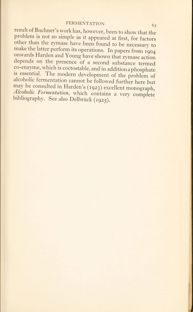 result of Buchner s work has, however, been to show that the problem is not so simple as it appeared at first, for factors other than the zymase have been found to be necessary to make the latter perform its operations. In papers from 1904 onv ards Harden and ^ oung have shown that zymase action depends on the presence of a second substance termed co-enzyme, which is coctostable, and in addition a phosphate is essential. The modern development of the problem of alcoholic fermentation cannot be followed further here but may be consulted in Harden’s (1923) excellent monograph, Alcoholic Fermentation, which contains a verv comnlete bibliography. See also Delbruck (1925).