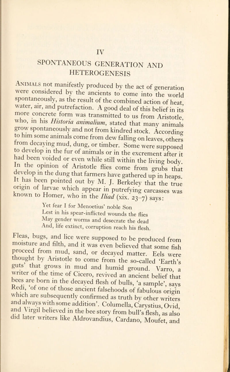 SPONTANEOUS GENERATION AND HETEROGENESIS Animals not manifestly produced by the act of generation ere considered by the ancients to come into the world spontaneously, as the result of the combined action of heat water, air, and putrefaction. A good deal of this belief in its more concrete form was transmitted to us from Aristotle who, in his Histona animalium, stated that many animals grow spontaneously and not from kindred stock. According to him some animals come from dew falling on leaves, others from decaying mud, dung, or timber. Some were supposed to develop m the fur of animals or in the excrement after it had been voided or even while still within the living body In the opinion of Aristotle flies come from grubs that develop m the dung that farmers have gathered up in heaps. It has been pointed out by M. J. Berkeley that the true origin of larvae which appear in putrefying carcasses was known to Homer, who in the Iliad (xix. 23-7) says: \ et fear I for Menoetius’ noble Son Lest in his spear-inflicted wounds the flies May gender worms and desecrate the dead And, life extinct, corruption reach his flesh. Fleas, bugs, and lice were supposed to be produced from moisture and filth, and it was even believed that some fish proceed from mud, sand, or decayed matter. Eels were thought by Aristotle to come from the so-called ‘Earth’s guts that grows in mud and humid ground. Varro a writer of the time of Cicero, revived an ancient belief that bees are born m the decayed flesh of bulls, ‘a sample’, says Redi of one of those ancient falsehoods of fabulous origin which are subsequently confirmed as truth by other writers and always with some addition’. Columella, Carystius, Ovid and Virgil believed in the bee story from bull’s flesh, as also did later writers like Aldrovandius, Cardano, Moufet, and 1