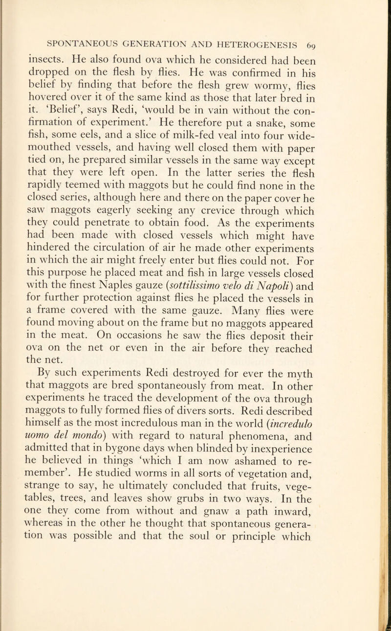 insects. He also found ova which he considered had been dropped on the flesh by flies. He was confirmed in his belief by finding that before the flesh grew wormy, flies hovered over it of the same kind as those that later bred in it. ‘Belief’, says Redi, ‘would be in vain without the con¬ firmation of experiment.’ He therefore put a snake, some fish, some eels, and a slice of milk-fed veal into four wide¬ mouthed vessels, and having well closed them with paper tied on, he prepared similar vessels in the same way except that they were left open. In the latter series the flesh rapidly teemed with maggots but he could find none in the closed series, although here and there on the paper cover he saw maggots eagerly seeking any crevice through which they could penetrate to obtain food. As the experiments had been made with closed vessels which might have hindered the circulation of air he made other experiments in which the air might freely enter but flies could not. For this purpose he placed meat and fish in large vessels closed with the finest Naples gauze (.sottilissimo veto di Napoli) and for further protection against flies he placed the vessels in a frame covered with the same gauze. Many flies were found moving about on the frame but no maggots appeared in the meat. On occasions he saw the flies deposit their ova on the net or even in the air before they reached the net. By such experiments Redi destroyed for ever the myth that maggots are bred spontaneously from meat. In other experiments he traced the development of the ova through maggots to fully formed flies of divers sorts. Redi described himself as the most incredulous man in the world (incredulo uomo del mondo) with regard to natural phenomena, and admitted that in bygone days when blinded by inexperience he believed in things ‘which I am now ashamed to re¬ member’. He studied worms in all sorts of vegetation and, strange to say, he ultimately concluded that fruits, vege¬ tables, trees, and leaves show grubs in two ways. In the one they come from without and gnaw a path inward, whereas in the other he thought that spontaneous genera¬ tion was possible and that the soul or principle which