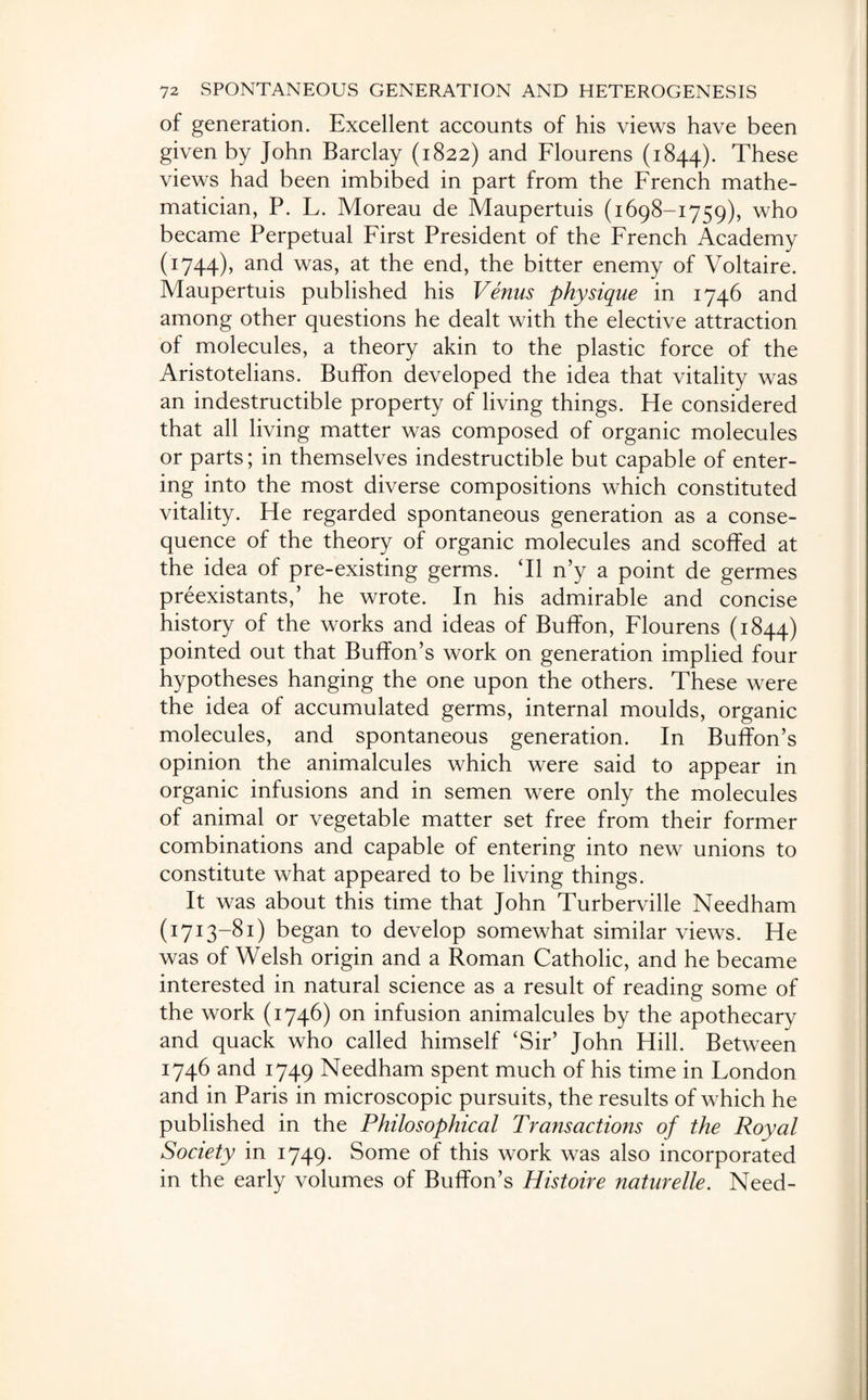 of generation. Excellent accounts of his views have been given by John Barclay (1822) and Flourens (1844). These views had been imbibed in part from the French mathe¬ matician, P. L. Moreau de Maupertuis (1698-1759), who became Perpetual First President of the French Academy (1744), and was, at the end, the bitter enemy of Voltaire. Maupertuis published his Venus physique in 1746 and among other questions he dealt with the elective attraction of molecules, a theory akin to the plastic force of the Aristotelians. Buffon developed the idea that vitality was an indestructible property of living things. He considered that all living matter was composed of organic molecules or parts; in themselves indestructible but capable of enter¬ ing into the most diverse compositions which constituted vitality. He regarded spontaneous generation as a conse¬ quence of the theory of organic molecules and scoffed at the idea of pre-existing germs. Tl n’y a point de germes preexistants,’ he wrote. In his admirable and concise history of the works and ideas of Buffon, Flourens (1844) pointed out that Buffon’s work on generation implied four hypotheses hanging the one upon the others. These were the idea of accumulated germs, internal moulds, organic molecules, and spontaneous generation. In Buffon’s opinion the animalcules which were said to appear in organic infusions and in semen were only the molecules of animal or vegetable matter set free from their former combinations and capable of entering into new unions to constitute what appeared to be living things. It was about this time that John Turberville Needham (1713-81) began to develop somewhat similar views. He was of Welsh origin and a Roman Catholic, and he became interested in natural science as a result of reading some of the work (1746) on infusion animalcules by the apothecary and quack who called himself ‘Sir’ John Hill. Between 1746 and 1749 Needham spent much of his time in London and in Paris in microscopic pursuits, the results of which he published in the Philosophical Transactions of the Royal Society in 1749. Some of this work was also incorporated in the early volumes of Buffon’s Histoire naturelle. Need-