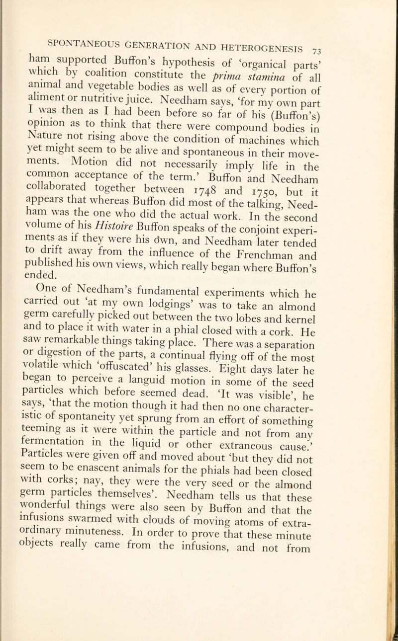 ham supported Buffon’s hypothesis of ‘organical parts’ which by coalition constitute the prima stamina of all animal and vegetable bodies as well as of every portion of ahment or nutritive juice. Needham says, ‘for my own part 1 was then as I had been before so far of his (Buffon’s) opinion as to think that there were compound bodies in Nature not rising above the condition of machines which yet might seem to be alive and spontaneous in their move¬ ments. Motion did not necessarily imply life in the common acceptance of the term.’ Buffon and Needham collaborated together between 1748 and 17150, but it appears that whereas Buffon did most of the talking, Need¬ ham was the one who did the actual work. In the’second volume of his Histoire Buffon speaks of the conjoint experi¬ ments as if they were his <5wn, and Needham later tended t0 ur u j'7ay fr°m the influence °f the Frenchman and published his own views, which really began where Buffon’s ended. One of Needham’s fundamental experiments which he carried out ‘at my own lodgings’ was to take an almond germ carefully picked out between the two lobes and kernel and to place it with water in a phial closed with a cork. He saw remarkable things taking place. There was a separation or digestion of the parts, a continual flying off of the most \olatile which ‘offuscated’ his glasses. Eight days later he began to perceive a languid motion in some of the seed particles which before seemed dead. ‘It was visible’, he says, ‘that the motion though it had then no one character¬ istic of spontaneity yet sprung from an effort of something teeming as it were within the particle and not from any fermentation in the liquid or other extraneous cause.'’ Particles were given off and moved about ‘but they did not seem to be enascent animals for the phials had been closed with corks; nay, they were the very seed or the almond germ particles themselves’. Needham tells us that these wonderful things were also seen by Buffon and that the infusions swarmed with clouds of moving atoms of extra¬ ordinary minuteness. In order to prove that these minute objects really came from the infusions, and not from