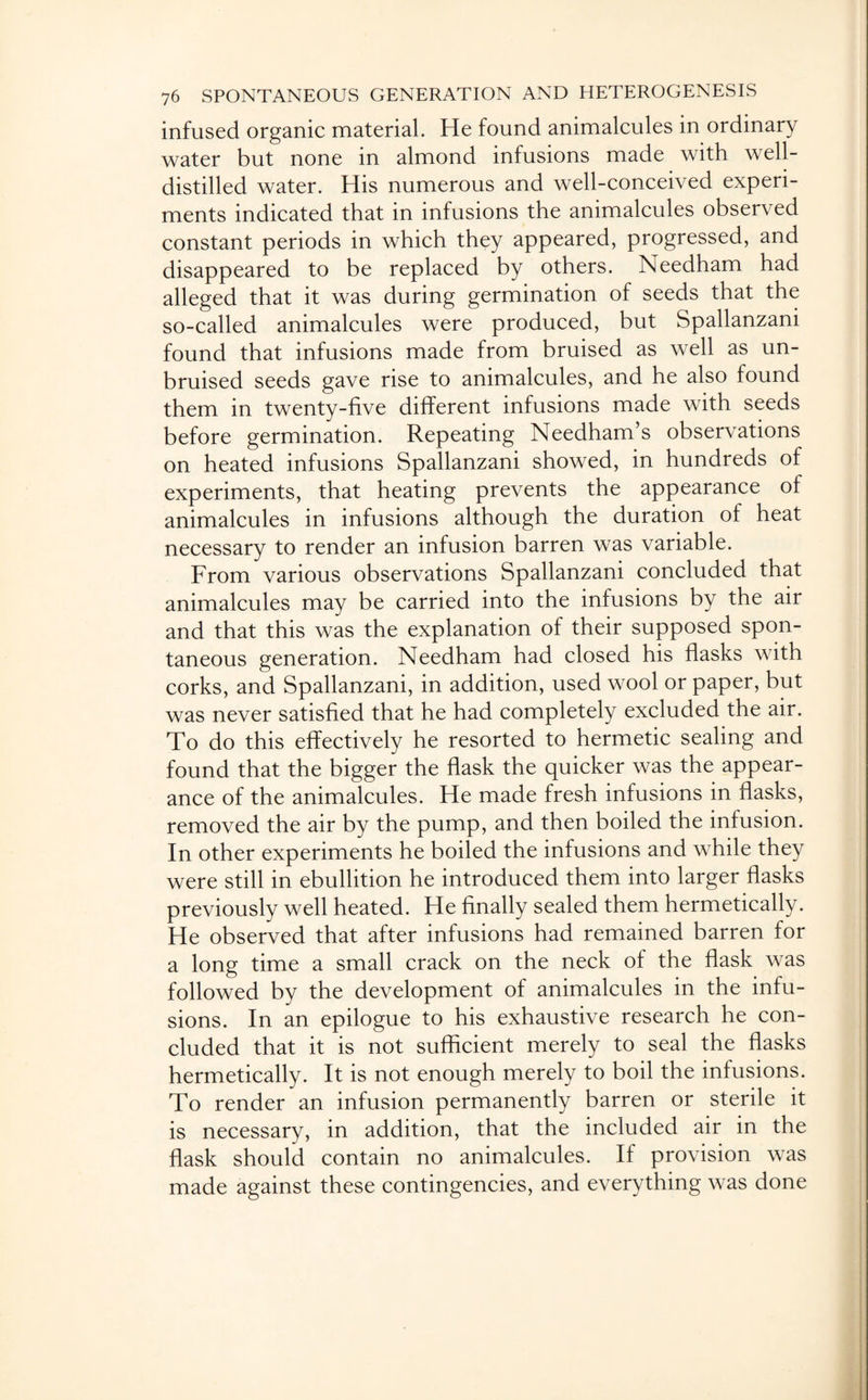 infused organic material. He found animalcules in ordinary water but none in almond infusions made with well- distilled water. His numerous and well-conceived experi¬ ments indicated that in infusions the animalcules observed constant periods in which they appeared, progressed, and disappeared to be replaced by others. Needham had alleged that it was during germination of seeds that the so-called animalcules were produced, but Spallanzani found that infusions made from bruised as well as un¬ bruised seeds gave rise to animalcules, and he also found them in twenty-five different infusions made with seeds before germination. Repeating Needham’s observations on heated infusions Spallanzani showed, in hundreds of experiments, that heating prevents the appearance of animalcules in infusions although the duration of heat necessary to render an infusion barren was variable. From various observations Spallanzani concluded that animalcules may be carried into the infusions by the air and that this was the explanation of their supposed spon¬ taneous generation. Needham had closed his flasks with corks, and Spallanzani, in addition, used wool or paper, but was never satisfied that he had completely excluded the air. To do this effectively he resorted to hermetic sealing and found that the bigger the flask the quicker was the appear¬ ance of the animalcules. He made fresh infusions in flasks, removed the air by the pump, and then boiled the infusion. In other experiments he boiled the infusions and while they were still in ebullition he introduced them into larger flasks previously well heated. He finally sealed them hermetically. He observed that after infusions had remained barren for a long time a small crack on the neck of the flask was followed by the development of animalcules in the infu¬ sions. In an epilogue to his exhaustive research he con¬ cluded that it is not sufficient merely to seal the flasks hermetically. It is not enough merely to boil the infusions. To render an infusion permanently barren or sterile it is necessary, in addition, that the included air in the flask should contain no animalcules. If provision was made against these contingencies, and everything was done