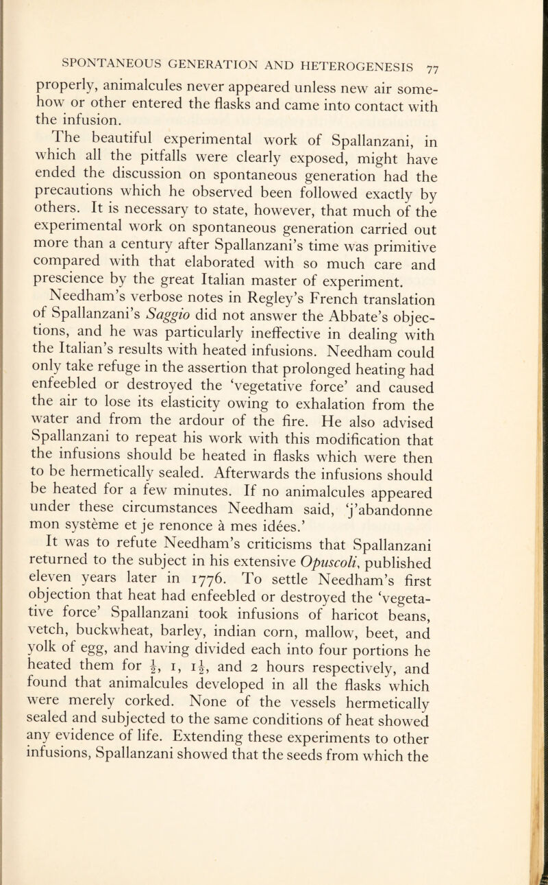 properly, animalcules never appeared unless new air some¬ how or other entered the flasks and came into contact with the infusion. The beautiful experimental work of Spallanzani, in which all the pitfalls were clearly exposed, might have ended the discussion on spontaneous generation had the precautions which he observed been followed exactly by others. It is necessary to state, however, that much of the experimental work on spontaneous generation carried out more than a century after Spallanzani’s time was primitive compared with that elaborated with so much care and prescience by the great Italian master of experiment. Needham s verbose notes in Regley’s French translation of Spallanzani’s Saggio did not answer the Abbate’s objec¬ tions, and he was particularly ineffective in dealing with the Italian s results with heated infusions. Needham could only take refuge in the assertion that prolonged heating had enfeebled or destroyed the ‘vegetative force’ and caused the air to lose its elasticity owing to exhalation from the water and from the ardour of the fire. He also advised Spallanzani to repeat his work with this modification that the infusions should be heated in flasks which were then to be hermetically sealed. Afterwards the infusions should be heated for a few minutes. If no animalcules appeared under these circumstances Needham said, ‘j’abandonne mon systeme et je renonce a mes idees.’ It was to refute Needham’s criticisms that Spallanzani returned to the subject in his extensive Opuscoli, published eleven years later in 1776. To settle Needham’s first objection that heat had enfeebled or destroyed the ‘vegeta¬ tive force’ Spallanzani took infusions of haricot beans, vetch, buckwheat, barley, indian corn, mallow, beet, and yolk of egg, and having divided each into four portions he heated them for 1, ij, and 2 hours respectively, and found that animalcules developed in all the flasks which were merely corked. None of the vessels hermetically sealed and subjected to the same conditions of heat showed any evidence of life. Extending these experiments to other infusions, Spallanzani showed that the seeds from which the