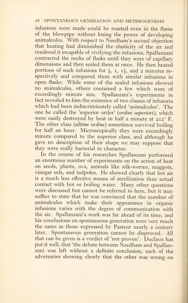 infusions were made could be roasted even in the flame of the blowpipe without losing the power of developing animalcules. With respect to Needham’s second objection that heating had diminished the elasticity of the air and rendered it incapable of vivifying the infusions, Spallanzani contracted the necks of flasks until they were of capillary dimensions and then sealed them at once. He then heated portions of such infusions for J, i, ij, and 2 minutes re¬ spectively and compared them with similar infusions in open flasks. While some of the sealed infusions showed no animalcules, others contained a few which were of exceedingly minute size. Spallanzani’s experiments in fact revealed to him the existence of two classes of infusoria which had been indiscriminately called ‘animalcules’. The one he called the ‘superior order’ (ordini superiori), which were easily destroyed by heat in half a minute at 212° F. The other class (ultime ordine) sometimes survived boiling for half an hour. Microscopically they were exceedingly minute compared to the superior class, and although he gave no description of their shape we may suppose that they were really bacterial in character. In the course of his researches Spallanzani performed an enormous number of experiments on the action of heat on seeds, plants, ova, animals like silk-worms, maggots, vinegar eels, and tadpoles. He showed clearly that hot air is a much less effective means of sterilization than actual contact with hot or boiling water. Many other questions were discussed but cannot be referred to here, but it may suffice to state that he was convinced that the number of animalcules which make their appearance in organic infusions varies with the degree of communication with the air. Spallanzani’s work was far ahead of its time, and his conclusions on spontaneous generation were very much the same as those expressed by Pasteur nearly a century later. Spontaneous generation cannot be disproved. All that can be given is a verdict of ‘not proven’. Duclaux has put it well, that ‘the debate between Needham and Spallan¬ zani was left without a definite conclusion, each of the adversaries showing clearly that the other was wrong on
