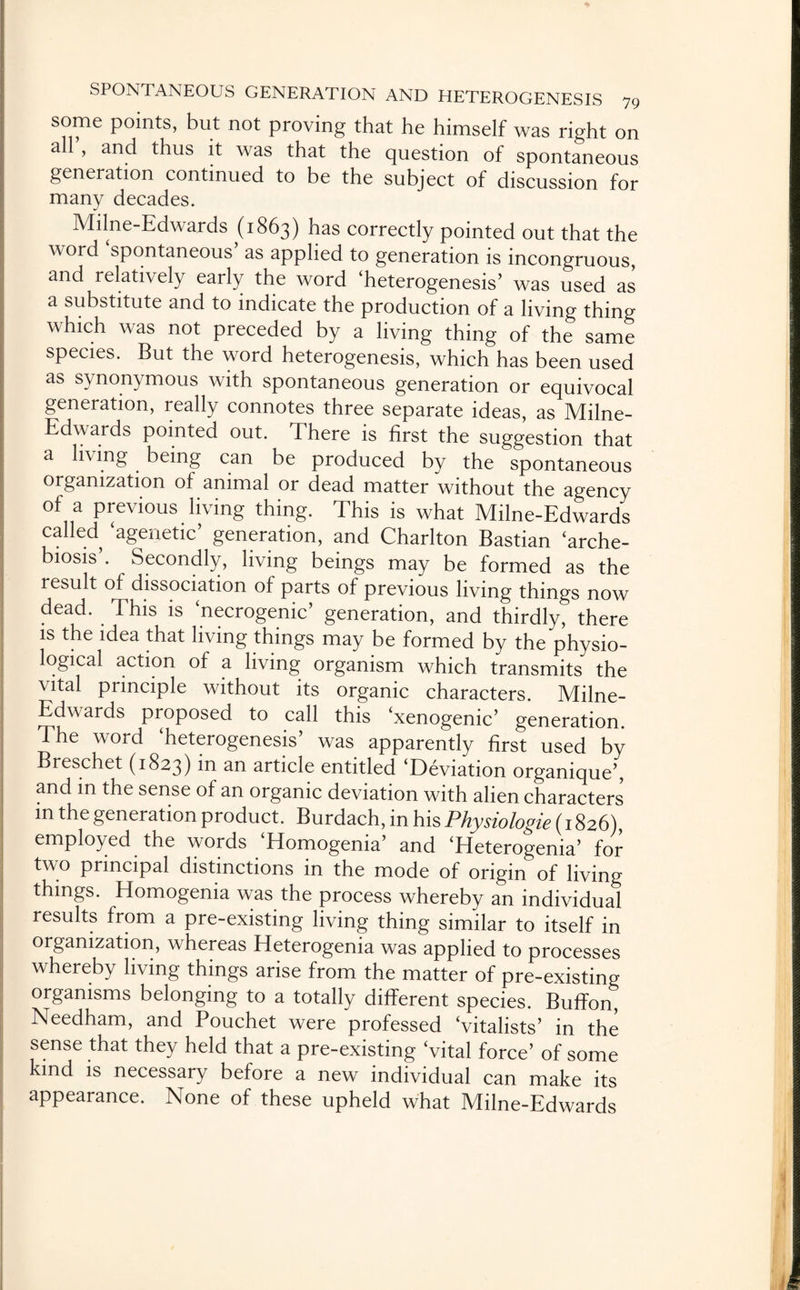 some points, but not proving that he himself was right on all’, and thus it was that the question of spontaneous generation continued to be the subject of discussion for many decades. Milne-Edwards (1863) has correctly pointed out that the word spontaneous as applied to generation is incongruous, and relatively early the word ‘heterogenesis’ was used as a substitute and to indicate the production of a living thing which was not preceded by a living thing of the same species. But the word heterogenesis, which has been used as synonymous with spontaneous generation or equivocal generation, really connotes three separate ideas, as Milne- Edwards pointed out. There is first the suggestion that a living being can be produced by the spontaneous organization of animal or dead matter without the agency of a previous living thing. This is what Milne-Edwards called ‘agenetic’ generation, and Charlton Bastian ‘arche- biosis’. Secondly, living beings may be formed as the result of dissociation of parts of previous living things now dead. This is ‘necrogenic’ generation, and thirdly, there is the idea that living things may be formed by the physio- ogical action of a living organism which transmits the vital principle without its organic characters. Milne- Edwards proposed to call this ‘xenogenic’ generation. The word ‘heterogenesis’ was apparently first used by Breschet (1823) in an article entitled ‘Deviation organique’, and in the sense of an organic deviation with alien characters in the generation product. Burdach, in his Physiologie (1826), employed the words ‘Homogenia’ and ‘Heterogenia’ for two principal distinctions in the mode of origin of living things. Homogenia was the process whereby an individual results from a pre-existing living thing similar to itself in organization, whereas Heterogenia was applied to processes whereby living things arise from the matter of pre-existing organisms belonging to a totally different species. Buffon, Needham, and Pouchet were professed ‘vitalists’ in the sense that they held that a pre-existing ‘vital force’ of some kind is necessary before a new individual can make its appearance. None of these upheld what Milne-Edwards