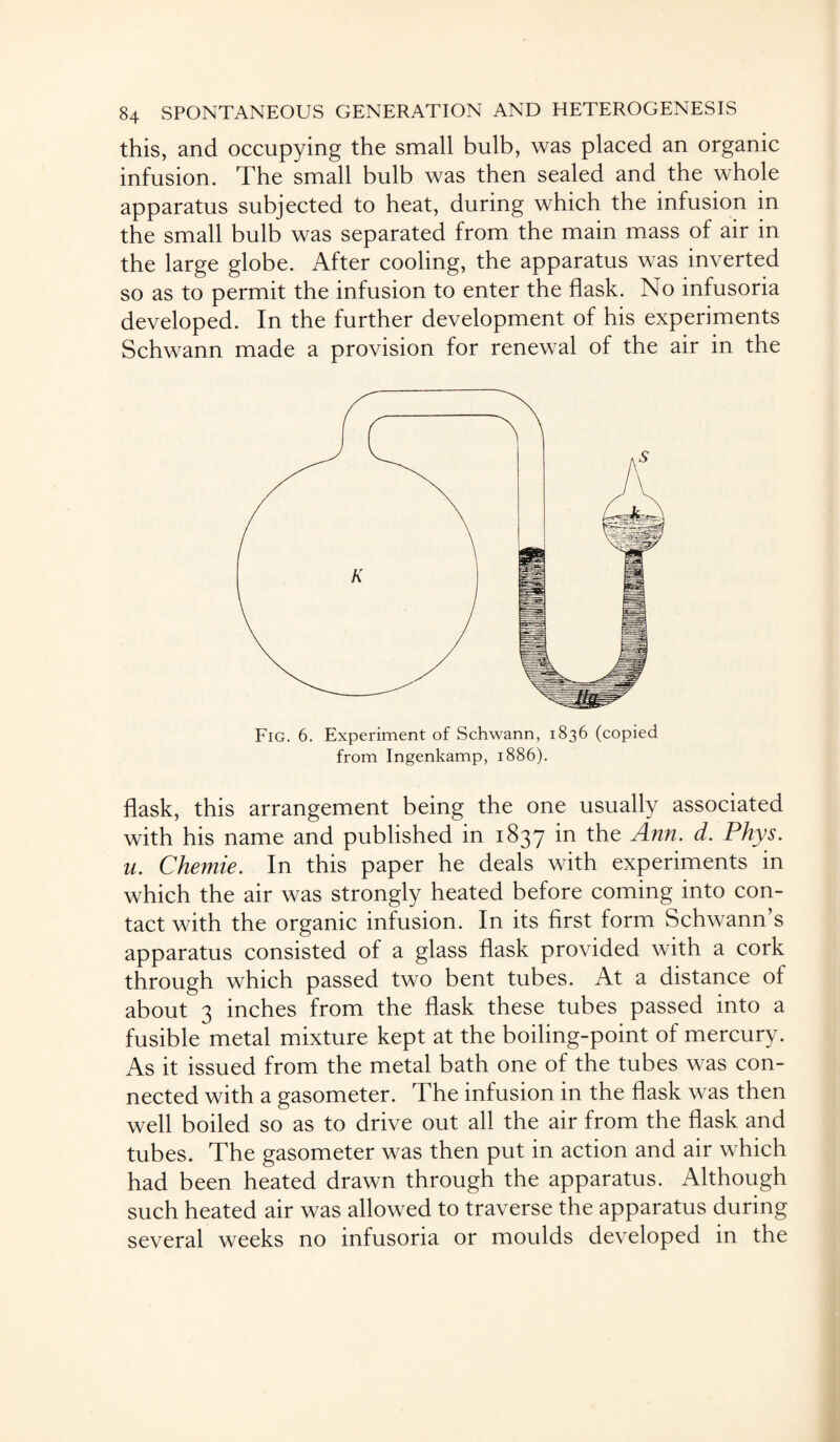 this, and occupying the small bulb, was placed an organic infusion. The small bulb was then sealed and the whole apparatus subjected to heat, during which the infusion in the small bulb was separated from the main mass of air in the large globe. After cooling, the apparatus was inverted so as to permit the infusion to enter the flask. No infusoria developed. In the further development of his experiments Schwann made a provision for renewal of the air in the Fig. 6. Experiment of Schwann, 1836 (copied from Ingenkamp, 1886). flask, this arrangement being the one usually associated with his name and published in 1837 in the Ann. d. Phys. u. Chemie. In this paper he deals with experiments in which the air was strongly heated before coming into con¬ tact with the organic infusion. In its first form Schwann s apparatus consisted of a glass flask provided with a cork through which passed two bent tubes. At a distance of about 3 inches from the flask these tubes passed into a fusible metal mixture kept at the boiling-point of mercury. As it issued from the metal bath one of the tubes was con¬ nected with a gasometer. The infusion in the flask was then well boiled so as to drive out all the air from the flask and tubes. The gasometer was then put in action and air which had been heated drawn through the apparatus. Although such heated air was allowed to traverse the apparatus during several weeks no infusoria or moulds developed in the