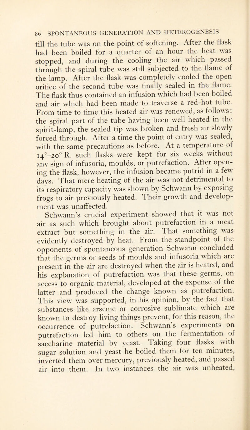 till the tube was on the point of softening. After the flask had been boiled for a quarter of an hour the heat was stopped, and during the cooling the air which passed through the spiral tube was still subjected to the flame of the lamp. After the flask was completely cooled the open orifice of the second tube was finally sealed in the flame. The flask thus contained an infusion which had been boiled and air which had been made to traverse a red-hot tube. From time to time this heated air was renewed, as follows: the spiral part of the tube having been well heated in the spirit-lamp, the sealed tip was broken and fresh air slowly forced through. After a time the point of entry was sealed, with the same precautions as before. At a temperature of i4°-20° R. such flasks were kept for six weeks without any sign of infusoria, moulds, or putrefaction. After open¬ ing the flask, however, the infusion became putrid in a few days. That mere heating of the air was not detrimental to its respiratory capacity was shown by Schwann by exposing frogs to air previously heated. Their growth and develop¬ ment was unaffected. Schwann’s crucial experiment showed that it was not air as such which brought about putrefaction in a meat extract but something in the air. That something was evidently destroyed by heat. From the standpoint of the opponents of spontaneous generation Schwann concluded that the germs or seeds of moulds and infusoria which are present in the air are destroyed when the air is heated, and his explanation of putrefaction was that these germs, on access to organic material, developed at the expense of the latter and produced the change known as putrefaction. This view was supported, in his opinion, by the fact that substances like arsenic or corrosive sublimate which are known to destroy living things prevent, for this reason, the occurrence of putrefaction. Schwann’s experiments on putrefaction led him to others on the fermentation of saccharine material by yeast. Taking four flasks with sugar solution and yeast he boiled them for ten minutes, inverted them over mercury, previously heated, and passed air into them. In two instances the air was unheated,