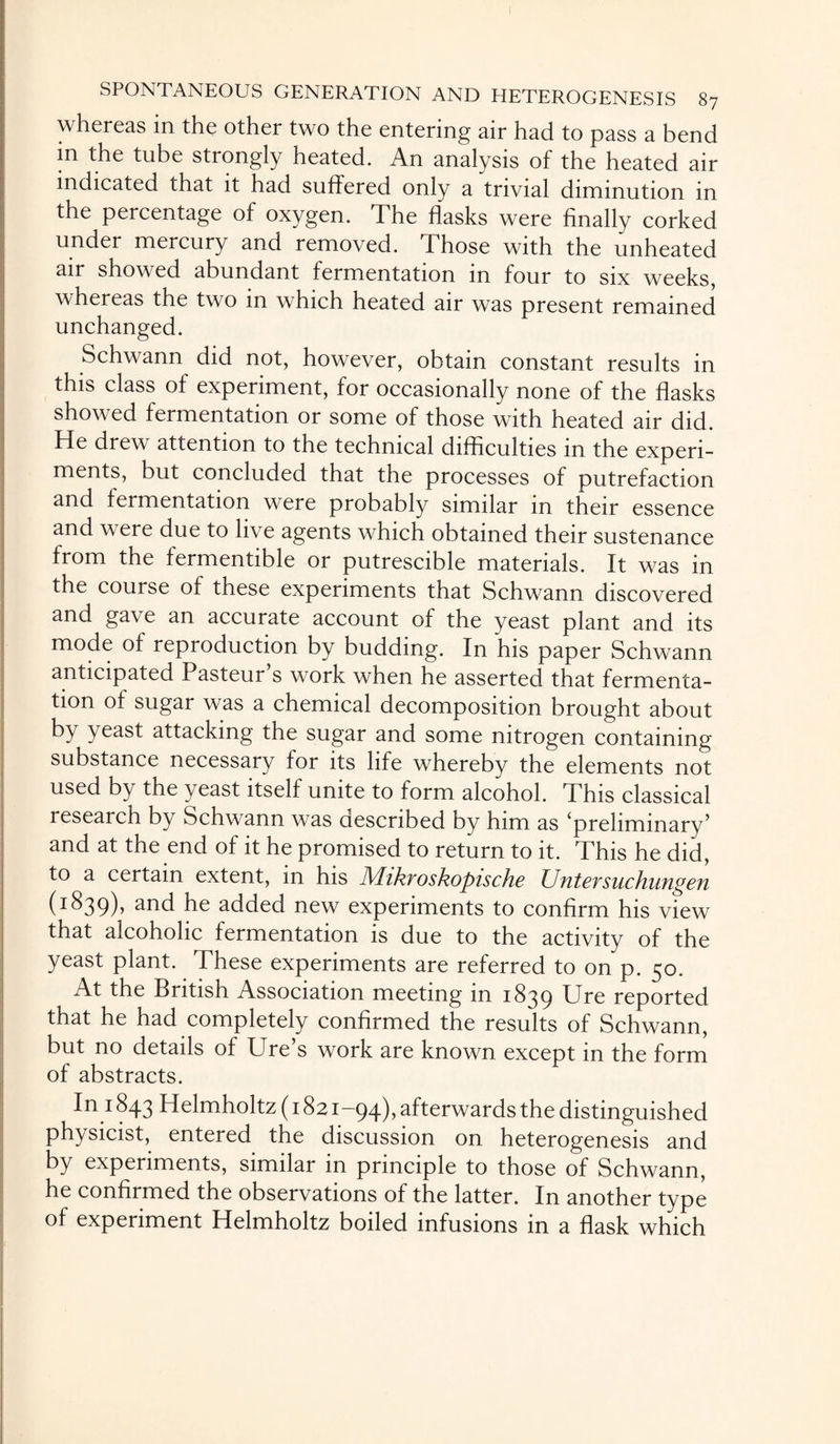 whereas in the other two the entering air had to pass a bend in the tube strongly heated. An analysis of the heated air indicated that it had suffered only a trivial diminution in the percentage of oxygen. The flasks were finally corked under mercury and removed. Those with the unheated air showed abundant fermentation in four to six weeks, whereas the two in which heated air was present remained unchanged. Schwann did not, however, obtain constant results in this class of experiment, for occasionally none of the flasks showed fermentation or some of those with heated air did. He drew attention to the technical difficulties in the experi¬ ments, but concluded that the processes of putrefaction and fermentation were probably similar in their essence and were due to live agents which obtained their sustenance from the fermentible or putrescible materials. It was in the course of these experiments that Schwann discovered and gave an accurate account of the yeast plant and its mode of reproduction by budding. In his paper Schwann anticipated Pasteur s work when he asserted that fermenta¬ tion of sugar was a chemical decomposition brought about by yeast attacking the sugar and some nitrogen containing substance necessary for its life whereby the elements not used by the yeast itself unite to form alcohol. This classical research by Schwann was described by him as ‘preliminary’ and at the end of it he promised to return to it. This he did, to a certain extent, in his Mikvoskopische Untersuchungen (1839), and he added new experiments to confirm his view that alcoholic fermentation is due to the activity of the yeast plant. These experiments are referred to on p. 50. At the British Association meeting in 1839 Ure reported that he had completely confirmed the results of Schwann, but no details of Ure’s work are known except in the form of abstracts. In 1843 Helmholtz (1821-94), afterwards the distinguished physicist, entered the discussion on heterogenesis and by experiments, similar in principle to those of Schwann, he confirmed the observations of the latter. In another type of experiment Helmholtz boiled infusions in a flask which