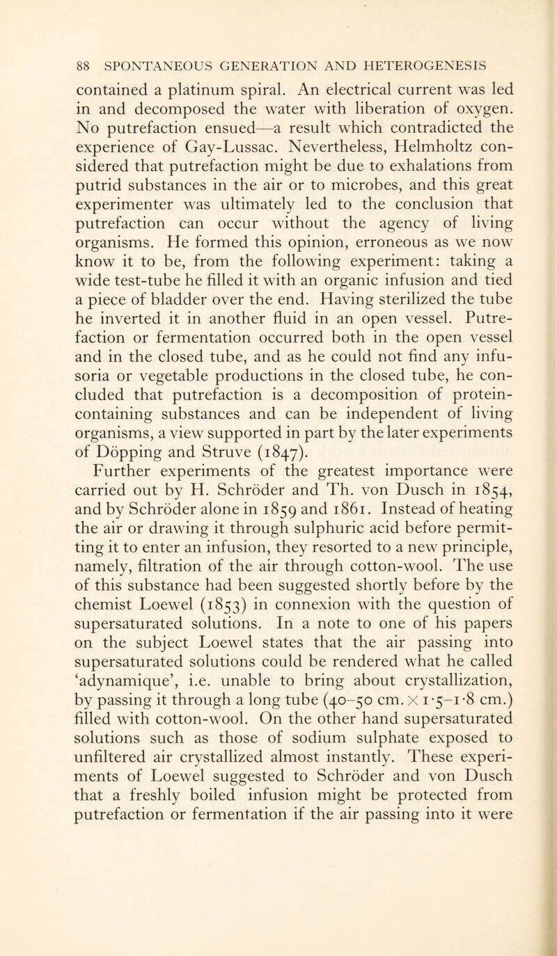 contained a platinum spiral. An electrical current was led in and decomposed the water with liberation of oxygen. No putrefaction ensued—a result which contradicted the experience of Gay-Lussac. Nevertheless, Helmholtz con¬ sidered that putrefaction might be due to exhalations from putrid substances in the air or to microbes, and this great experimenter was ultimately led to the conclusion that putrefaction can occur without the agency of living organisms. He formed this opinion, erroneous as we now know it to be, from the following experiment: taking a wide test-tube he filled it with an organic infusion and tied a piece of bladder over the end. Having sterilized the tube he inverted it in another fluid in an open vessel. Putre¬ faction or fermentation occurred both in the open vessel and in the closed tube, and as he could not find any infu¬ soria or vegetable productions in the closed tube, he con¬ cluded that putrefaction is a decomposition of protein- containing substances and can be independent of living organisms, a view supported in part by the later experiments of Dopping and Struve (1847). Further experiments of the greatest importance were carried out by H. Schroder and Th. von Dusch in 1854, and by Schroder alone in 1859 and 1861. Instead of heating the air or drawing it through sulphuric acid before permit¬ ting it to enter an infusion, they resorted to a new principle, namely, filtration of the air through cotton-wool. The use of this substance had been suggested shortly before by the chemist Loewel (1853) in connexion with the question of supersaturated solutions. In a note to one of his papers on the subject Loewel states that the air passing into supersaturated solutions could be rendered what he called ‘adynamique’, i.e. unable to bring about crystallization, by passing it through a long tube (40-50 cm. x 1*5-1-8 cm.) filled with cotton-wool. On the other hand supersaturated solutions such as those of sodium sulphate exposed to unfiltered air crystallized almost instantly. These experi¬ ments of Loewel suggested to Schroder and von Dusch that a freshly boiled infusion might be protected from putrefaction or fermentation if the air passing into it were