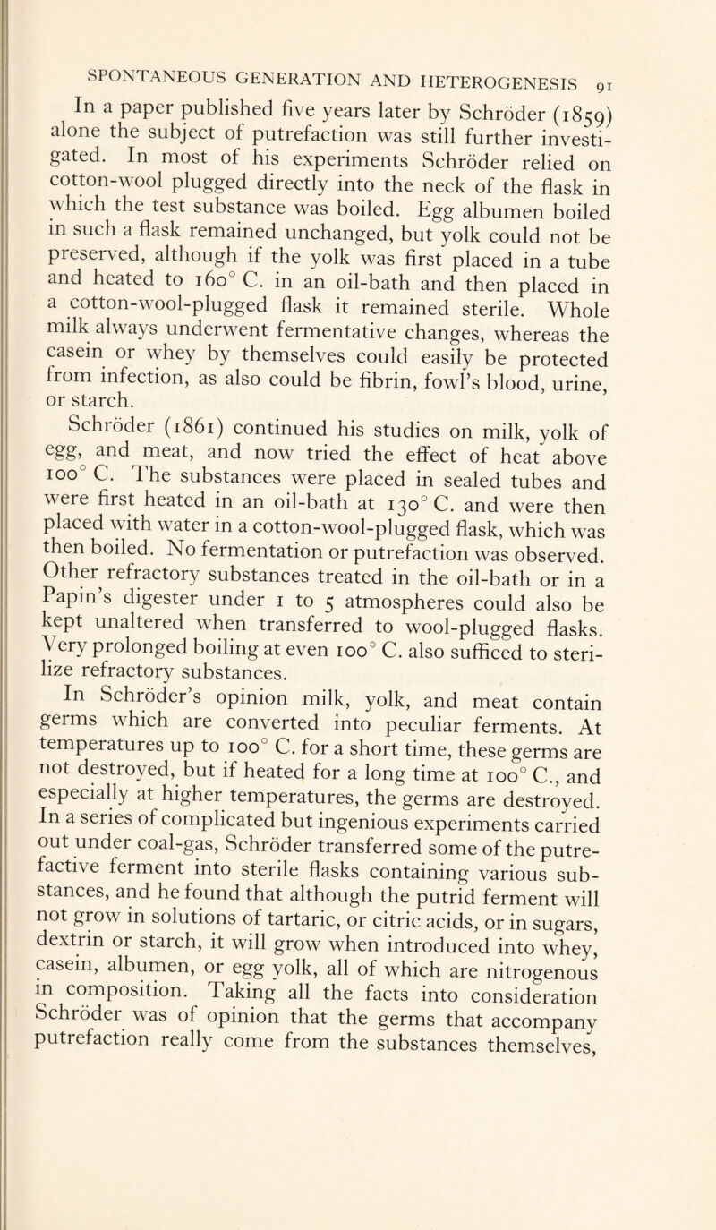In a paper published five years later by Schroder (1859) alone the subject of putrefaction was still further investi¬ gated. In most of his experiments Schroder relied on cotton-wool plugged directly into the neck of the flask in \\ hich the test substance was boiled. Egg albumen boiled m such a flask remained unchanged, but yolk could not be preserved, although if the yolk was first placed in a tube and heated to 160 C. in an oil-bath and then placed in a cotton-wool-plugged flask it remained sterile. Whole milk always underwent fermentative changes, whereas the casein or whey by themselves could easily be protected from infection, as also could be fibrin, fowl’s blood, urine, or starch. Schroder (1861) continued his studies on milk, yolk of egg,^ and meat, and now tried the effect of heat above ioo° C. The substances were placed in sealed tubes and w ere first heated in an oil-bath at 130° C. and were then placed with water in a cotton-wool-plugged flask, which was then boiled. No fermentation or putrefaction was observed. Other refractory substances treated in the oil-bath or in a Papin’s digester under 1 to 5 atmospheres could also be kept unaltered when transferred to wool-plugged flasks. \ ery prolonged boiling at even ioo° C. also sufficed to steri¬ lize refractory substances. In Schroder s opinion milk, yolk, and meat contain germs which are converted into peculiar ferments. At temperatures up to 100 C. for a short time, these germs are not destroyed, but if heated for a long time at ioo° C., and especially at higher temperatures, the germs are destroyed. In a series of complicated but ingenious experiments carried out under coal-gas, Schroder transferred some of the putre¬ factive ferment into sterile flasks containing various sub¬ stances, and he found that although the putrid ferment will not grow in solutions of tartaric, or citric acids, or in sugars, dextrin or starch, it will grow when introduced into whey, casein, albumen, or egg yolk, all of which are nitrogenous in composition. Taking all the facts into consideration Schroder was of opinion that the germs that accompany putrefaction really come from the substances themselves,