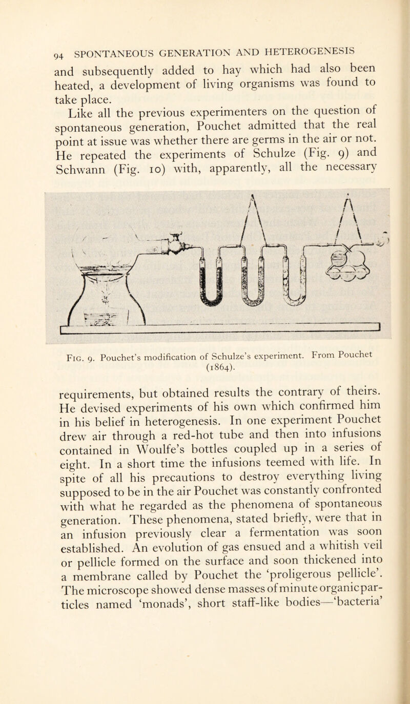 and subsequently added to hay which had also been heated, a development of living organisms was found to take place. Like all the previous experimenters on the question of spontaneous generation, Pouchet admitted that the real point at issue was whether there are germs in the air or not. He repeated the experiments of Schulze (Fig. 9) and Schwann (Fig. 10) with, apparently, all the necessary Fig. 9. Pouchet’s modification of Schulze’s experiment. From Poucnet (1864). requirements, but obtained results the contrary of theirs. He devised experiments of his own which confirmed him in his belief in heterogenesis. In one experiment Pouchet drew air through a red-hot tube and then into infusions contained in Woulfe’s bottles coupled up in a series of eight. In a short time the infusions teemed with life. In spite of all his precautions to destroy everything living supposed to be in the air Pouchet was constantly confronted with what he regarded as the phenomena of spontaneous generation. These phenomena, stated briefly, were that in an infusion previously clear a fermentation was soon established. An evolution of gas ensued and a whitish veil or pellicle formed on the surface and soon thickened into a membrane called by Pouchet the ‘proligerous pellicle’. The microscope showed dense masses of minute organicpar- ticles named ‘monads’, short staff-like bodies—‘bacteria