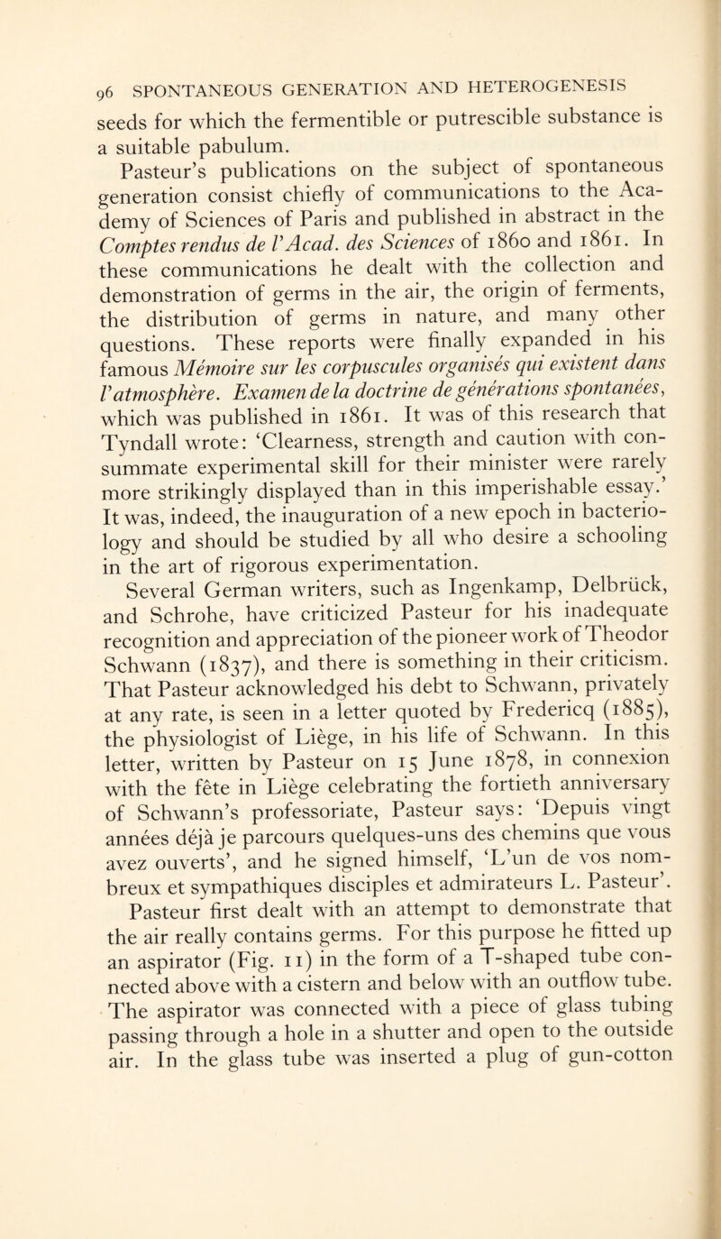seeds for which the fermentible or putrescible substance is a suitable pabulum. Pasteur’s publications on the subject of spontaneous generation consist chiefly of communications to the Aca¬ demy of Sciences of Paris and published in abstract in the Comptes rendus de VAcad, des Sciences of i860 and 1861. In these communications he dealt with the collection and demonstration of germs in the air, the origin of ferments, the distribution of germs in nature, and many other questions. These reports were finally expanded in his famous Memoir e sur les corpuscules organises cpiii existent dans Vatmosphere. Examen de la doctrine de generations spontanees, which was published in 1861. It was of this research that Tyndall wrote: ‘Clearness, strength and caution with con¬ summate experimental skill for their minister were rarely more strikingly displayed than in this imperishable essay. It was, indeed, the inauguration of a new epoch in bacterio¬ logy and should be studied by all who desire a schooling in the art of rigorous experimentation. Several German writers, such as Ingenkamp, Delbriick, and Schrohe, have criticized Pasteur for his inadequate recognition and appreciation of the pioneer work of Theodor Schwann (1837)) and there is something in their criticism. That Pasteur acknowledged his debt to Schwann, privately at any rate, is seen in a letter quoted by Fredericq (1885), the physiologist of Liege, in his life of Schwann. In this letter, written by Pasteur on 15 June 1878, in connexion with the fete in Liege celebrating the fortieth anniversary of Schwann’s professoriate, Pasteur says: Depuis \ingt annees deja je parcours quelques-uns des chemins que vous avez ouverts’, and he signed himself, ‘L’un de vos nom- breux et sympathiques disciples et admirateurs L. Pasteur’. Pasteur first dealt with an attempt to demonstrate that the air really contains germs. For this purpose he fitted up an aspirator (Fig. 11) in the form of a T-shaped tube con¬ nected above with a cistern and below with an outflow tube. The aspirator was connected with a piece of glass tubing passing through a hole in a shutter and open to the outside air. In the glass tube was inserted a plug of gun-cotton