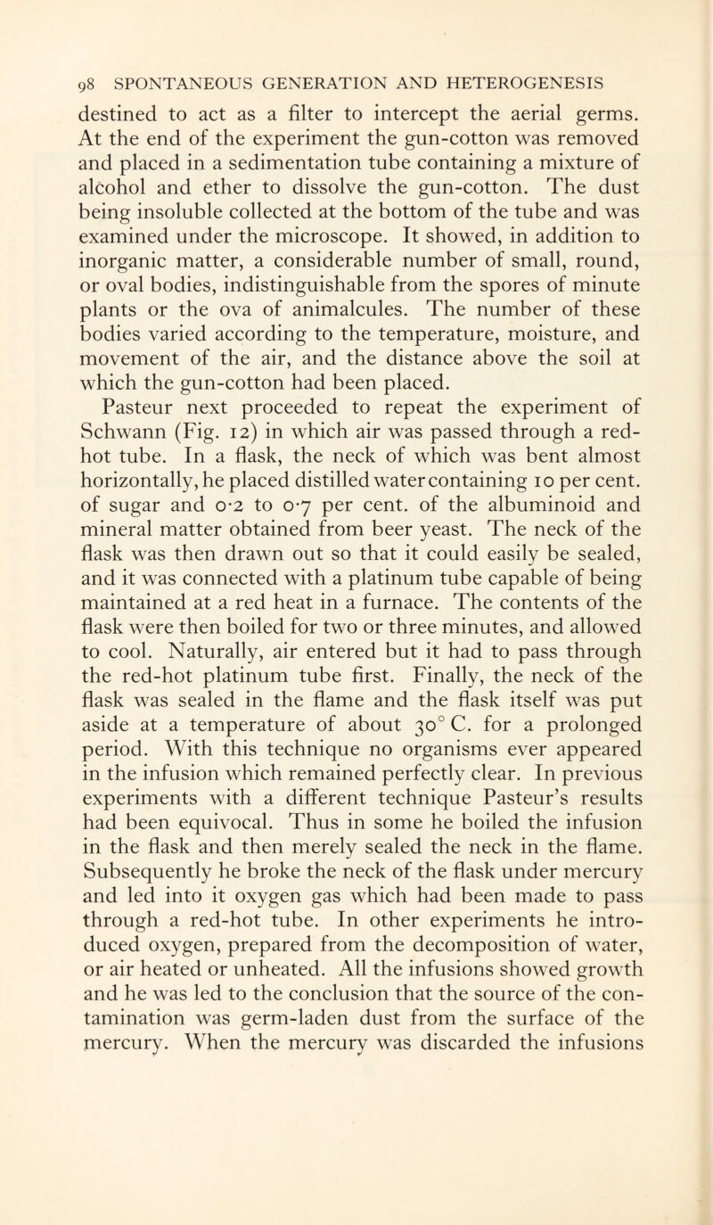 destined to act as a filter to intercept the aerial germs. At the end of the experiment the gun-cotton was removed and placed in a sedimentation tube containing a mixture of alcohol and ether to dissolve the gun-cotton. The dust being insoluble collected at the bottom of the tube and was examined under the microscope. It showed, in addition to inorganic matter, a considerable number of small, round, or oval bodies, indistinguishable from the spores of minute plants or the ova of animalcules. The number of these bodies varied according to the temperature, moisture, and movement of the air, and the distance above the soil at which the gun-cotton had been placed. Pasteur next proceeded to repeat the experiment of Schwann (Fig. 12) in which air was passed through a red- hot tube. In a flask, the neck of which was bent almost horizontally, he placed distilled water containing 10 per cent, of sugar and 0-2 to 0-7 per cent, of the albuminoid and mineral matter obtained from beer yeast. The neck of the flask was then drawn out so that it could easily be sealed, and it was connected with a platinum tube capable of being maintained at a red heat in a furnace. The contents of the flask were then boiled for two or three minutes, and allowed to cool. Naturally, air entered but it had to pass through the red-hot platinum tube first. Finally, the neck of the flask was sealed in the flame and the flask itself was put aside at a temperature of about 30° C. for a prolonged period. With this technique no organisms ever appeared in the infusion which remained perfectly clear. In previous experiments with a different technique Pasteur’s results had been equivocal. Thus in some he boiled the infusion in the flask and then merely sealed the neck in the flame. Subsequently he broke the neck of the flask under mercury and led into it oxygen gas which had been made to pass through a red-hot tube. In other experiments he intro¬ duced oxygen, prepared from the decomposition of water, or air heated or unheated. All the infusions showed growth and he was led to the conclusion that the source of the con¬ tamination was germ-laden dust from the surface of the mercury. When the mercury was discarded the infusions