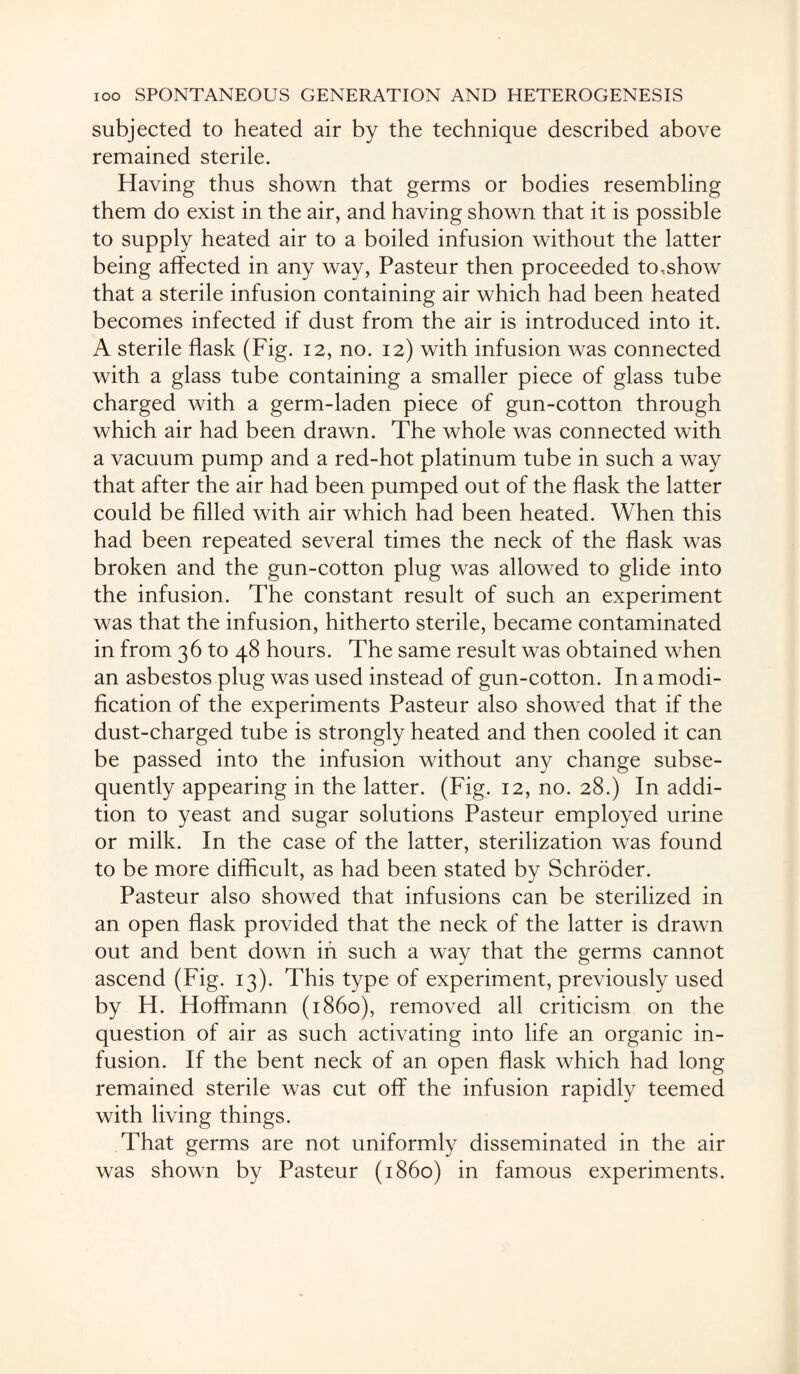 subjected to heated air by the technique described above remained sterile. Having thus shown that germs or bodies resembling them do exist in the air, and having shown that it is possible to supply heated air to a boiled infusion without the latter being affected in any way, Pasteur then proceeded to,show that a sterile infusion containing air which had been heated becomes infected if dust from the air is introduced into it. A sterile flask (Fig. 12, no. 12) with infusion was connected with a glass tube containing a smaller piece of glass tube charged with a germ-laden piece of gun-cotton through which air had been drawn. The whole was connected with a vacuum pump and a red-hot platinum tube in such a way that after the air had been pumped out of the flask the latter could be filled with air which had been heated. When this had been repeated several times the neck of the flask was broken and the gun-cotton plug was allowed to glide into the infusion. The constant result of such an experiment was that the infusion, hitherto sterile, became contaminated in from 36 to 48 hours. The same result was obtained when an asbestos plug was used instead of gun-cotton. In a modi¬ fication of the experiments Pasteur also showed that if the dust-charged tube is strongly heated and then cooled it can be passed into the infusion without any change subse¬ quently appearing in the latter. (Fig. 12, no. 28.) In addi¬ tion to yeast and sugar solutions Pasteur employed urine or milk. In the case of the latter, sterilization was found to be more difficult, as had been stated by Schroder. Pasteur also showed that infusions can be sterilized in an open flask provided that the neck of the latter is drawn out and bent down in such a way that the germs cannot ascend (Fig. 13). This type of experiment, previously used by H. Hoffmann (i860), removed all criticism on the question of air as such activating into life an organic in¬ fusion. If the bent neck of an open flask which had long remained sterile was cut off the infusion rapidly teemed with living things. That germs are not uniformly disseminated in the air was shown by Pasteur (i860) in famous experiments.