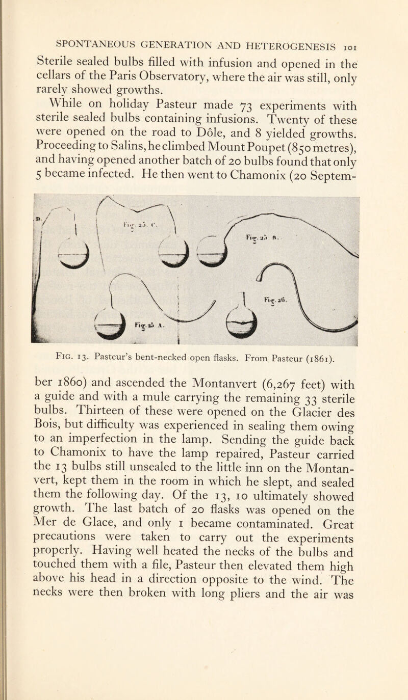 Sterile sealed bulbs filled with infusion and opened in the cellars of the Paris Observatory, where the air was still, only rarely showed growths. While on holiday Pasteur made 73 experiments with sterile sealed bulbs containing infusions. Twenty of these were opened on the road to Dole, and 8 yielded growths. Proceeding to Salins, he climbed Mount Poupet (850 metres), and having opened another batch of 20 bulbs found that only 5 became infected. He then went to Chamonix (20 Septem- Fig. 13. Pasteur s bent-necked open flasks. From Pasteur (1861). ber i860) and ascended the Montanvert (6,267 feet) with a guide and with a mule carrying the remaining 33 sterile bulbs. Thirteen of these were opened on the Glacier des Bois, but difficulty was experienced in sealing them owing to an imperfection in the lamp. Sending the guide back to Chamonix to have the lamp repaired, Pasteur carried the 13 bulbs still unsealed to the little inn on the Montan¬ vert, kept them in the room in which he slept, and sealed them the following day. Of the 13, 10 ultimately showed growth. The last batch of 20 flasks was opened on the Mer de Glace, and only 1 became contaminated. Great precautions were taken to carry out the experiments properly. Having well heated the necks of the bulbs and touched them with a file, Pasteur then elevated them high above his head in a direction opposite to the wind. The necks were then broken with long pliers and the air was