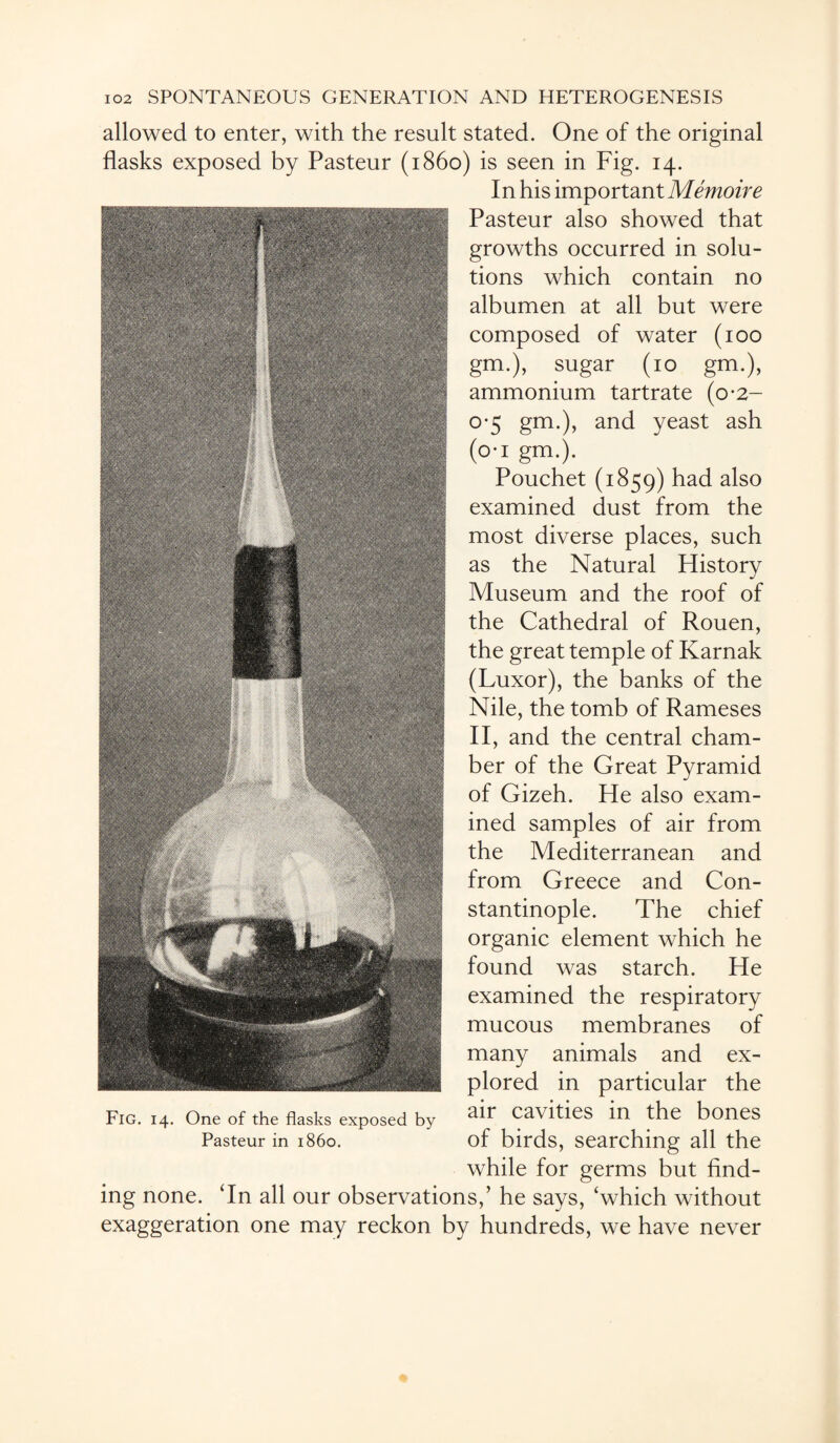 allowed to enter, with the result stated. One of the original flasks exposed by Pasteur (i860) is seen in Fig. 14. In his important Memoire Pasteur also showed that growths occurred in solu¬ tions which contain no albumen at all but were composed of water (100 gm.), sugar (10 gm.), ammonium tartrate (0*2- 0-5 gm.), and yeast ash (o-i gm.). Pouchet (1859) had also examined dust from the most diverse places, such as the Natural History Museum and the roof of the Cathedral of Rouen, the great temple of Karnak (Luxor), the banks of the Nile, the tomb of Rameses II, and the central cham¬ ber of the Great Pyramid of Gizeh. He also exam¬ ined samples of air from the Mediterranean and from Greece and Con¬ stantinople. The chief organic element which he found was starch. He examined the respiratory mucous membranes of many animals and ex¬ plored in particular the air cavities in the bones of birds, searching all the while for germs but find¬ ing none. ‘In all our observations,’ he says, ‘which without exaggeration one may reckon by hundreds, we have never Fig. 14. One of the flasks exposed by Pasteur in i860.